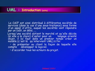 UML :      Introduction    (suite)




 Le CdCF est ainsi distribué à différentes sociétés de
services (dans le cas d'une sous-traitance) sous forme
d'un appel d'offre, auquel les sociétés vont répondre
par un coût, un délai, ...
Lorsqu'une société obtient le marché et qu'elle décide
(si elle a le choix) d'opter pour un     langage orienté
objet, il lui faut dans un premier temps créer un
modèle (c'est là qu'intervient UML) à fin:
  • de présenter au client la façon de laquelle elle
compte      développer le logiciel.
  • d'accorder tous les acteurs du projet.
 