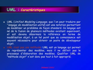 UML :      Caractéristiques


   UML (Unified Modeling Language, que l'on peut traduire par
    "langage de modélisation unifié) est une notation permettant
    de modéliser un problème de façon standard. Ce langage est
    né de la fusion de plusieurs méthodes existant auparavant,
    et est devenu désormais la référence en terme de
    modélisation objet, à un tel point que sa connaissance est
    souvent nécessaire pour obtenir un poste de développeur
    objet.
   UML n‟est pas une méthode: UML est un langage qui permet
    de représenter des modèles, mais il ne définit pas le
    processus d'élaboration des modèles. Qualifier UML de
    "méthode objet" n'est donc pas tout à fait approprié.
 