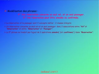  Modélisation des phrases :
               4° Une réservation concerne un seul vol, et un seul passager.
                   5° Une réservation peut être annulée ou confirmée.

 La réservation et le passager sont 2 concepts métier : 2 classes d‟objets
 Un réservation concerne un seul vol et un seul passager: donc 2 associations entre „‟Vol’’ et
  ‟‟Réservation’’ et entre ’’Réservation’’ et „‟Passager’’.
 La 5° phrase se traduit par l‟ajout de 2 opérations annuler( ) et confirmer( ) dans ‘’Reservation’’.
 