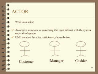 ACTOR:

 What is an actor?

 An actor is some one or something that must interact with the system
 under development
 UML ...
