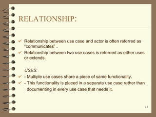 RELATIONSHIP:

 Relationship between use case and actor is often referred as
 “communicates” .
 Relationship between two u...