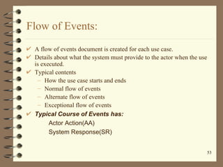 Flow of Events:
 A flow of events document is created for each use case.
 Details about what the system must provide to th...