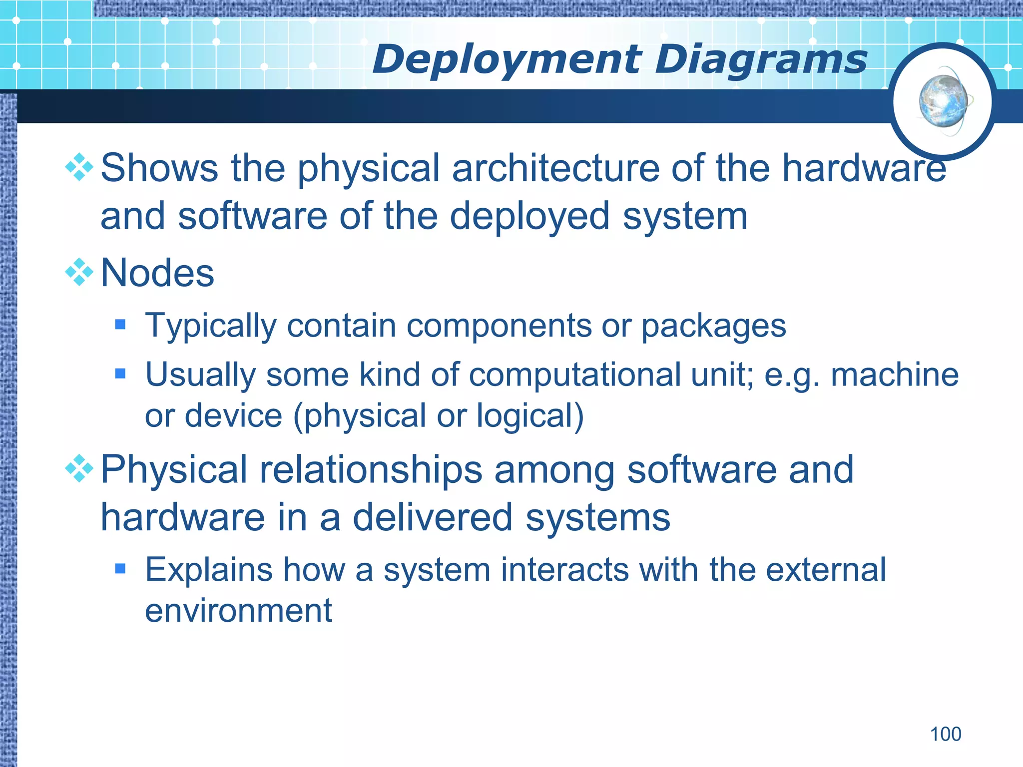 Deployment Diagrams

Shows the physical architecture of the hardware
 and software of the deployed system
Nodes
   Typically contain components or packages
   Usually some kind of computational unit; e.g. machine
    or device (physical or logical)
Physical relationships among software and
 hardware in a delivered systems
   Explains how a system interacts with the external
    environment


                                                        100
 