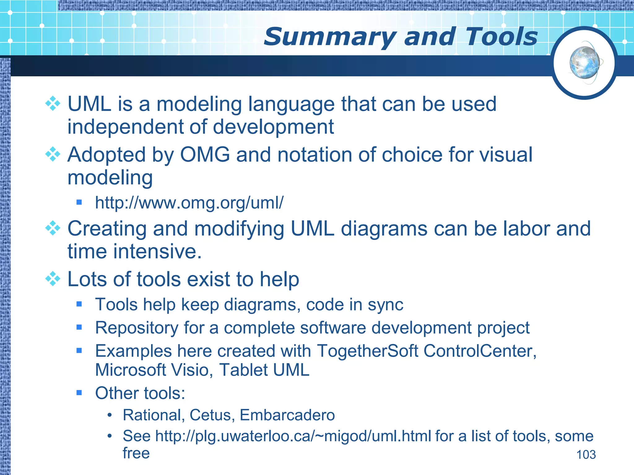 Summary and Tools

 UML is a modeling language that can be used
  independent of development
 Adopted by OMG and notation of choice for visual
  modeling
    http://www.omg.org/uml/
 Creating and modifying UML diagrams can be labor and
  time intensive.
 Lots of tools exist to help
    Tools help keep diagrams, code in sync
    Repository for a complete software development project
    Examples here created with TogetherSoft ControlCenter,
     Microsoft Visio, Tablet UML
    Other tools:
      • Rational, Cetus, Embarcadero
      • See http://plg.uwaterloo.ca/~migod/uml.html for a list of tools, some
        free                                                               103
 
