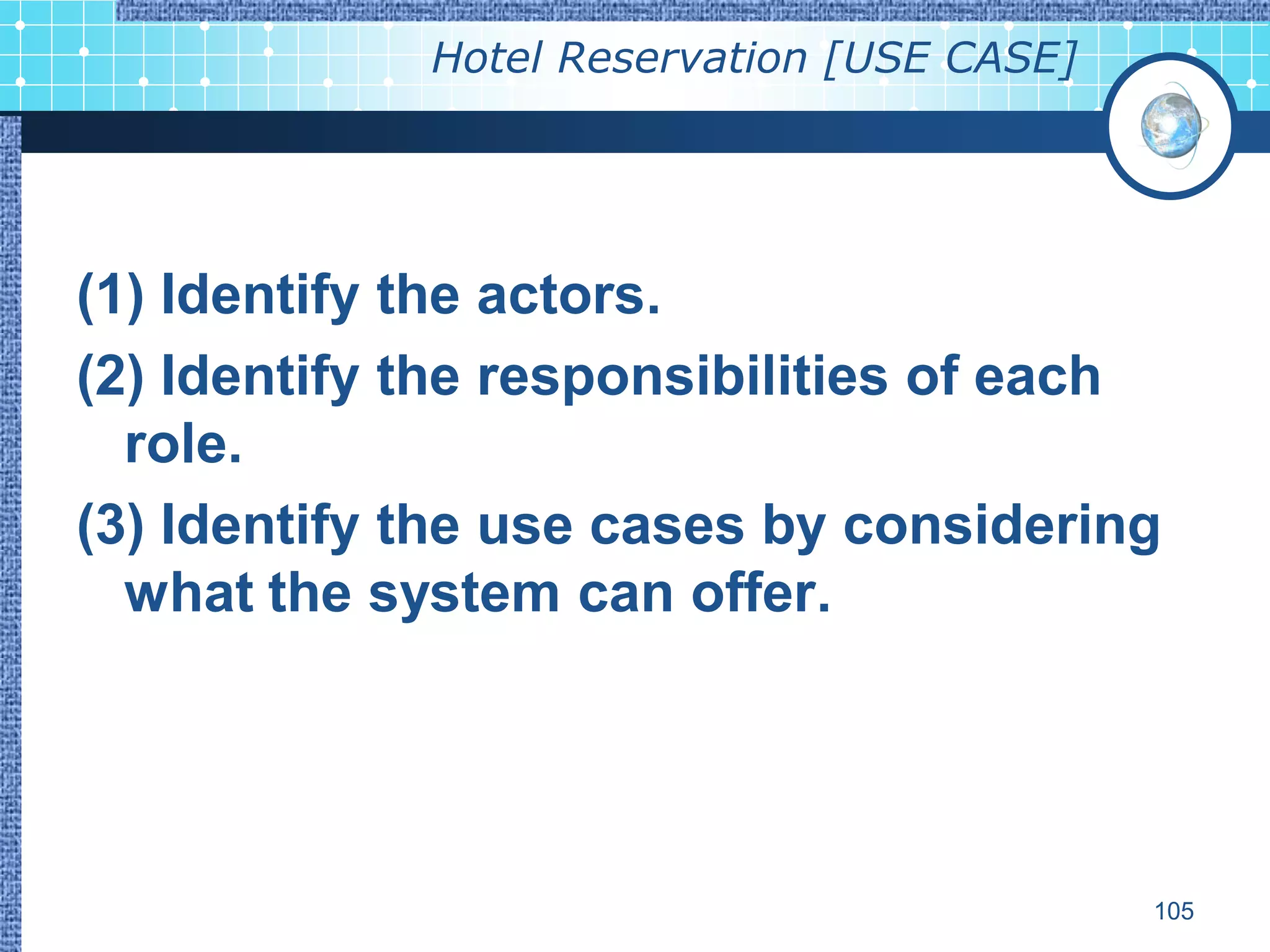 Hotel Reservation [USE CASE]




(1) Identify the actors.
(2) Identify the responsibilities of each
  role.
(3) Identify the use cases by considering
  what the system can offer.




                                            105
 