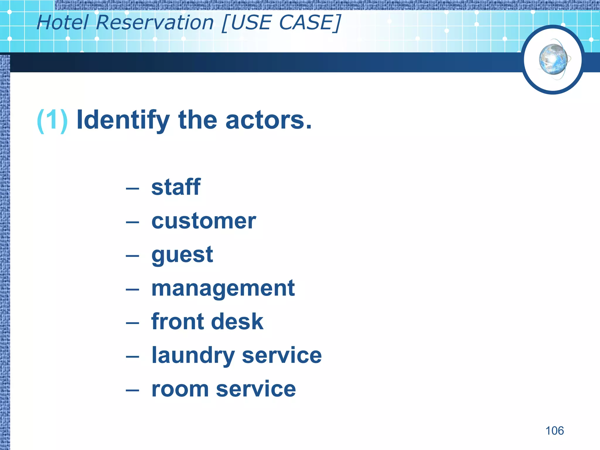 Hotel Reservation [USE CASE]



(1) Identify the actors.

        –   staff
        –   customer
        –   guest
        –   management
        –   front desk
        –   laundry service
        –   room service
                               106
 