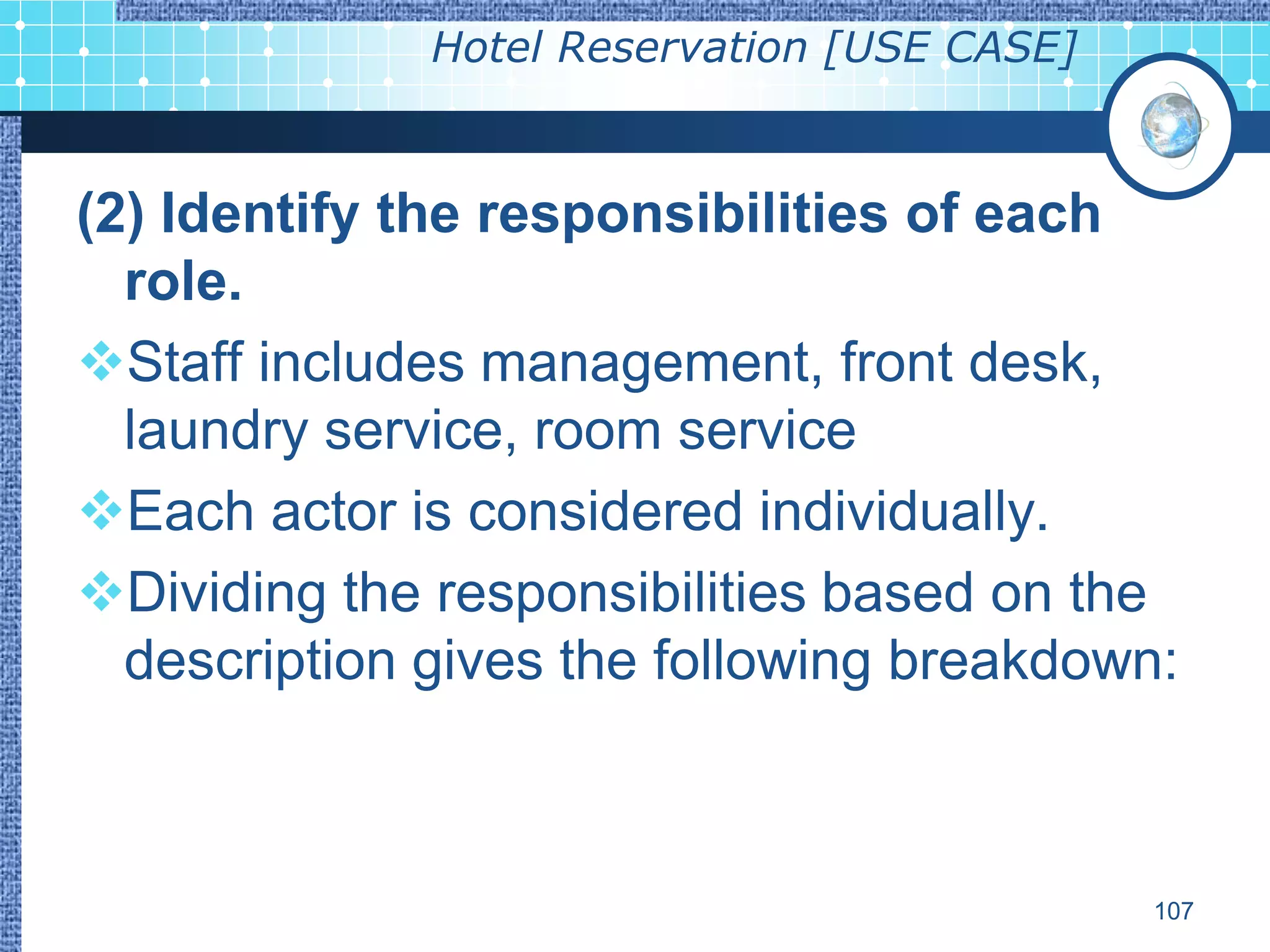 Hotel Reservation [USE CASE]



(2) Identify the responsibilities of each
  role.
Staff includes management, front desk,
  laundry service, room service
Each actor is considered individually.
Dividing the responsibilities based on the
  description gives the following breakdown:



                                             107
 