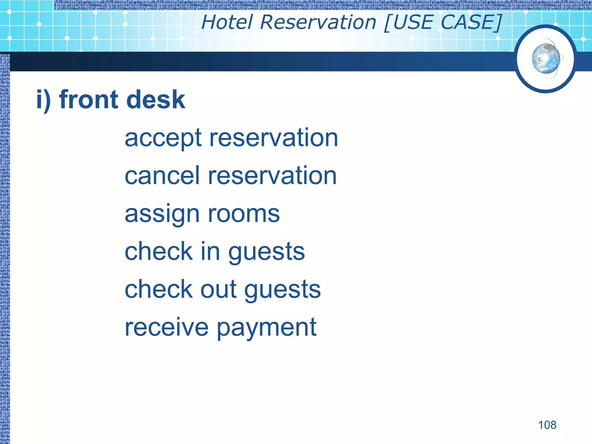 Hotel Reservation [USE CASE]



i) front desk
         accept reservation
         cancel reservation
         assign rooms
         check in guests
         check out guests
         receive payment


                                             108
 