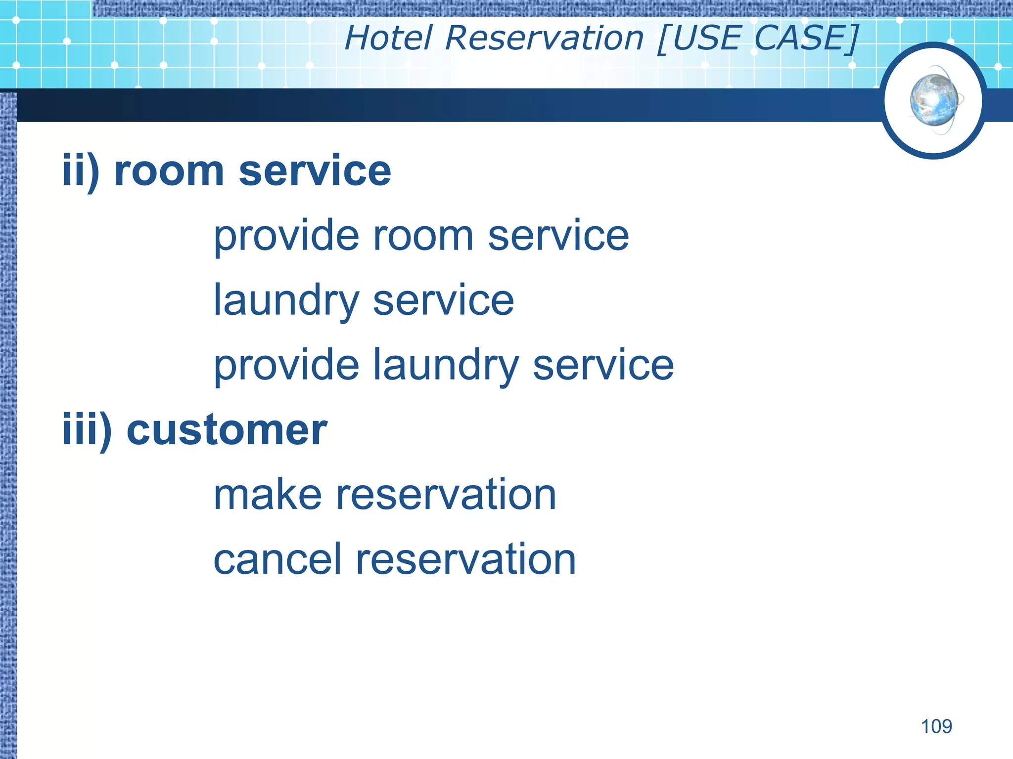 Hotel Reservation [USE CASE]



ii) room service
         provide room service
         laundry service
         provide laundry service
iii) customer
         make reservation
         cancel reservation


                                             109
 