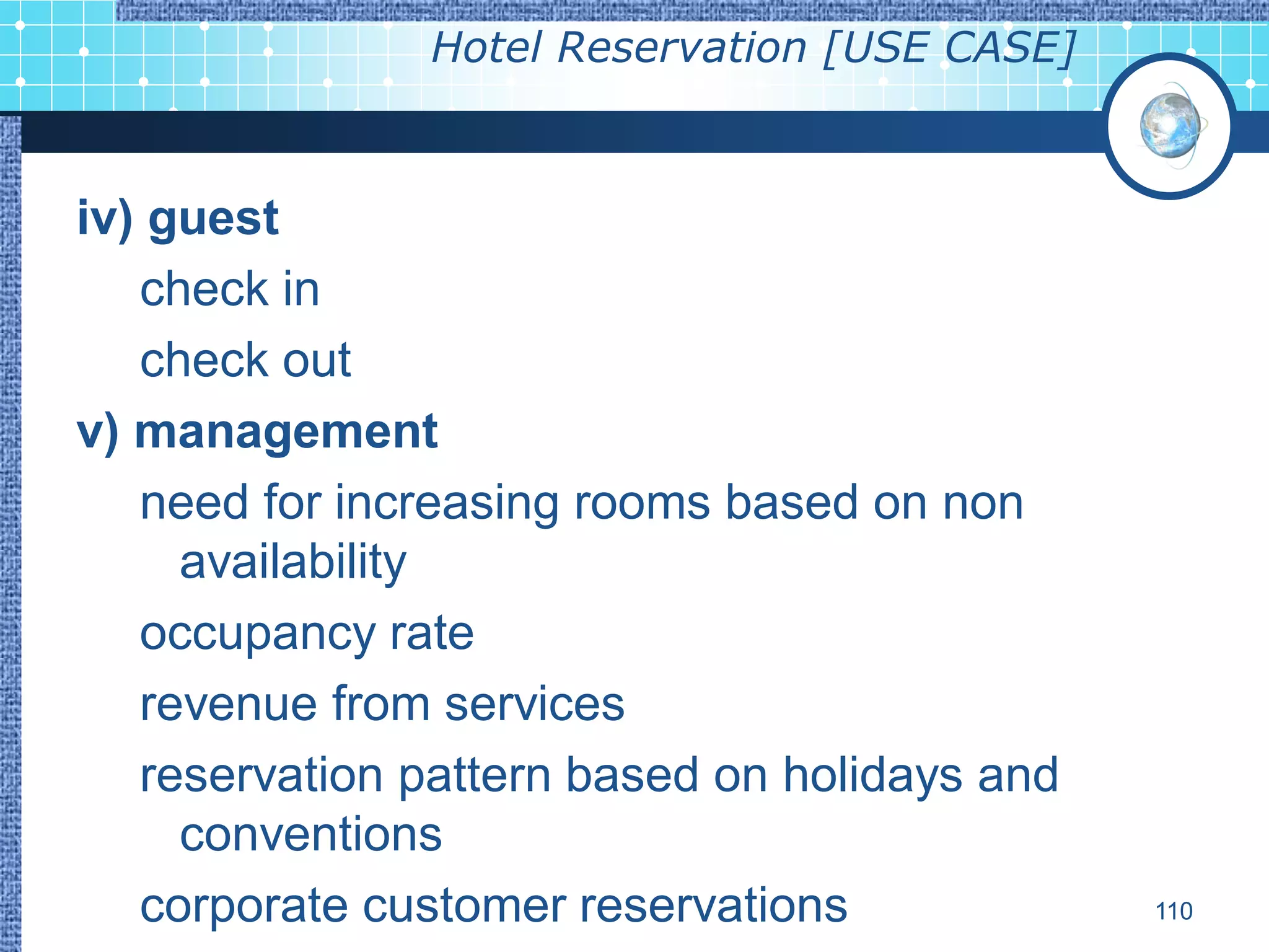 Hotel Reservation [USE CASE]



iv) guest
   check in
   check out
v) management
   need for increasing rooms based on non
     availability
   occupancy rate
   revenue from services
   reservation pattern based on holidays and
     conventions
   corporate customer reservations             110
 