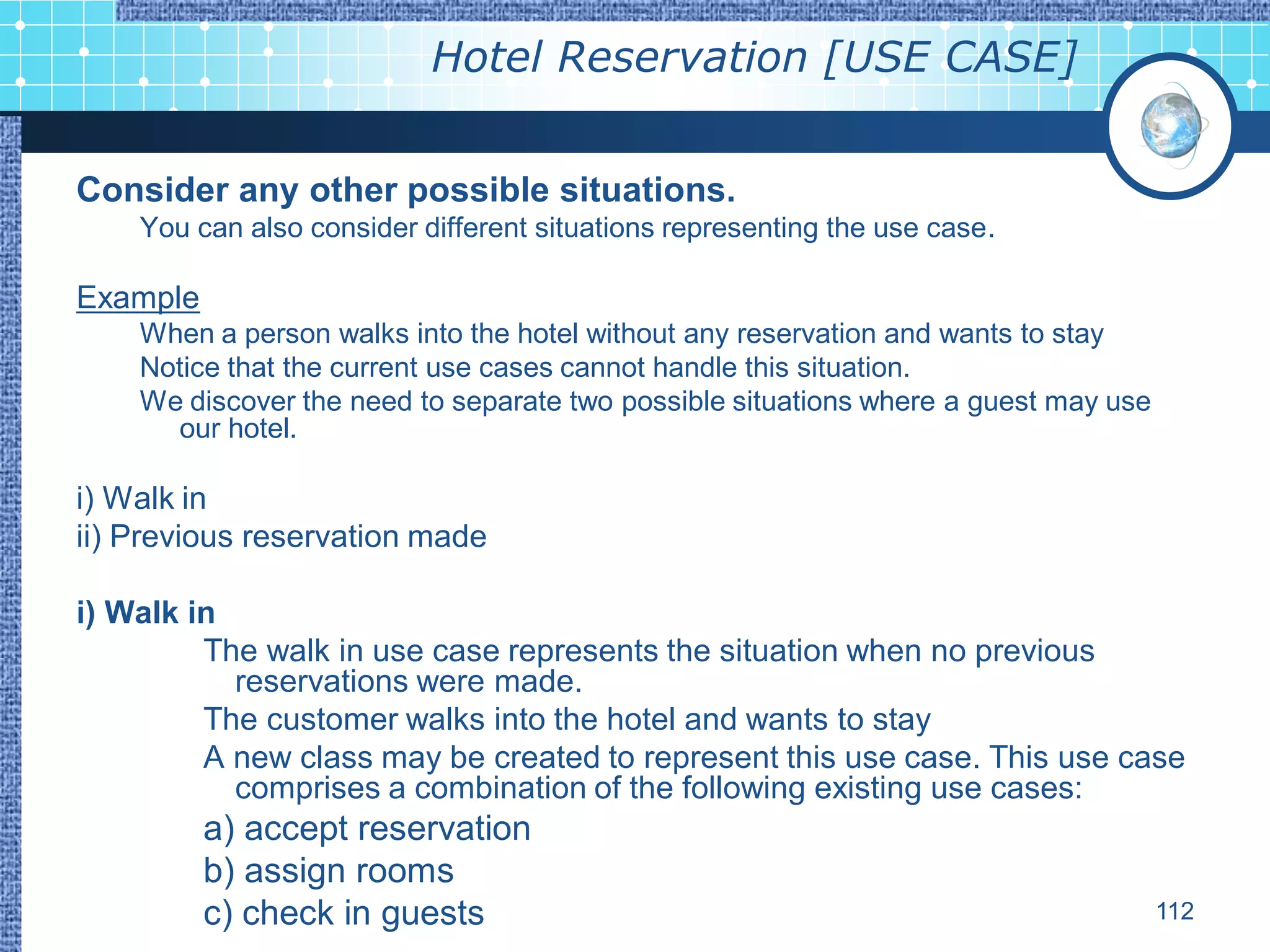 Hotel Reservation [USE CASE]


Consider any other possible situations.
    You can also consider different situations representing the use case.

Example
    When a person walks into the hotel without any reservation and wants to stay
    Notice that the current use cases cannot handle this situation.
    We discover the need to separate two possible situations where a guest may use
      our hotel.

i) Walk in
ii) Previous reservation made

i) Walk in
         The walk in use case represents the situation when no previous
           reservations were made.
         The customer walks into the hotel and wants to stay
         A new class may be created to represent this use case. This use case
           comprises a combination of the following existing use cases:
          a) accept reservation
          b) assign rooms
          c) check in guests                                                         112
 