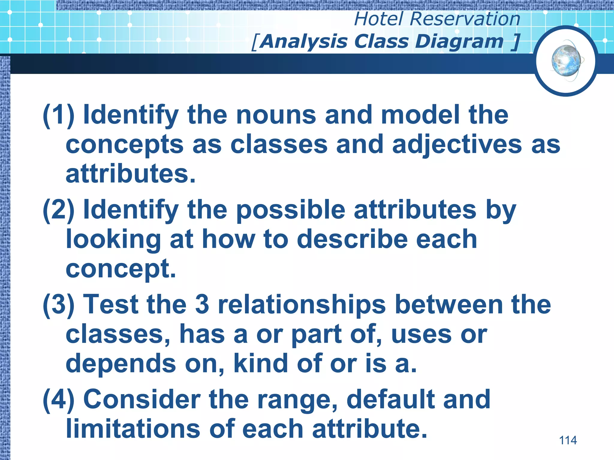 Hotel Reservation
                 [Analysis Class Diagram ]



(1) Identify the nouns and model the
  concepts as classes and adjectives as
  attributes.
(2) Identify the possible attributes by
  looking at how to describe each
  concept.
(3) Test the 3 relationships between the
  classes, has a or part of, uses or
  depends on, kind of or is a.
(4) Consider the range, default and
  limitations of each attribute.         114
 