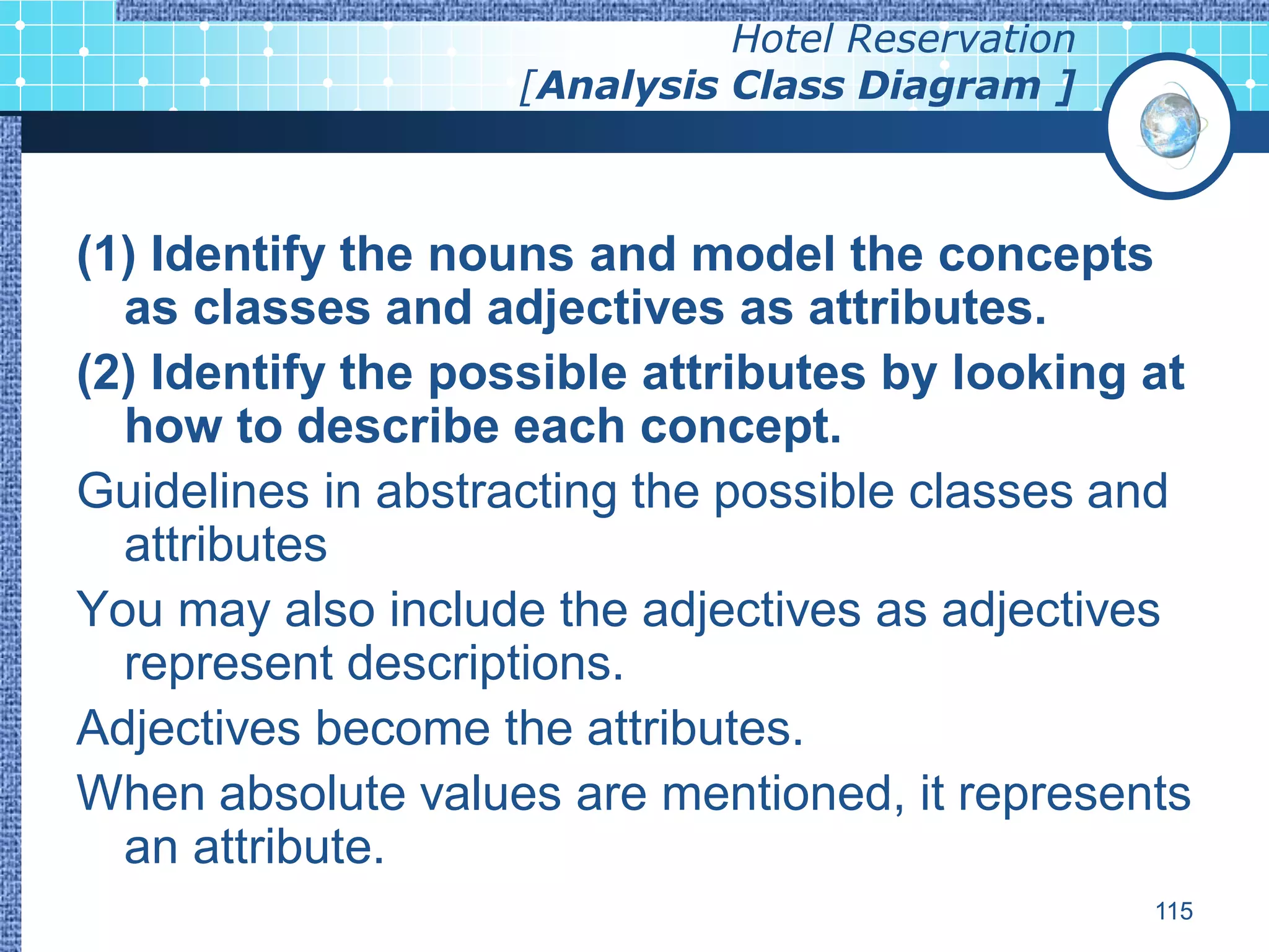 Hotel Reservation
                   [Analysis Class Diagram ]



(1) Identify the nouns and model the concepts
  as classes and adjectives as attributes.
(2) Identify the possible attributes by looking at
  how to describe each concept.
Guidelines in abstracting the possible classes and
  attributes
You may also include the adjectives as adjectives
  represent descriptions.
Adjectives become the attributes.
When absolute values are mentioned, it represents
  an attribute.
                                                 115
 