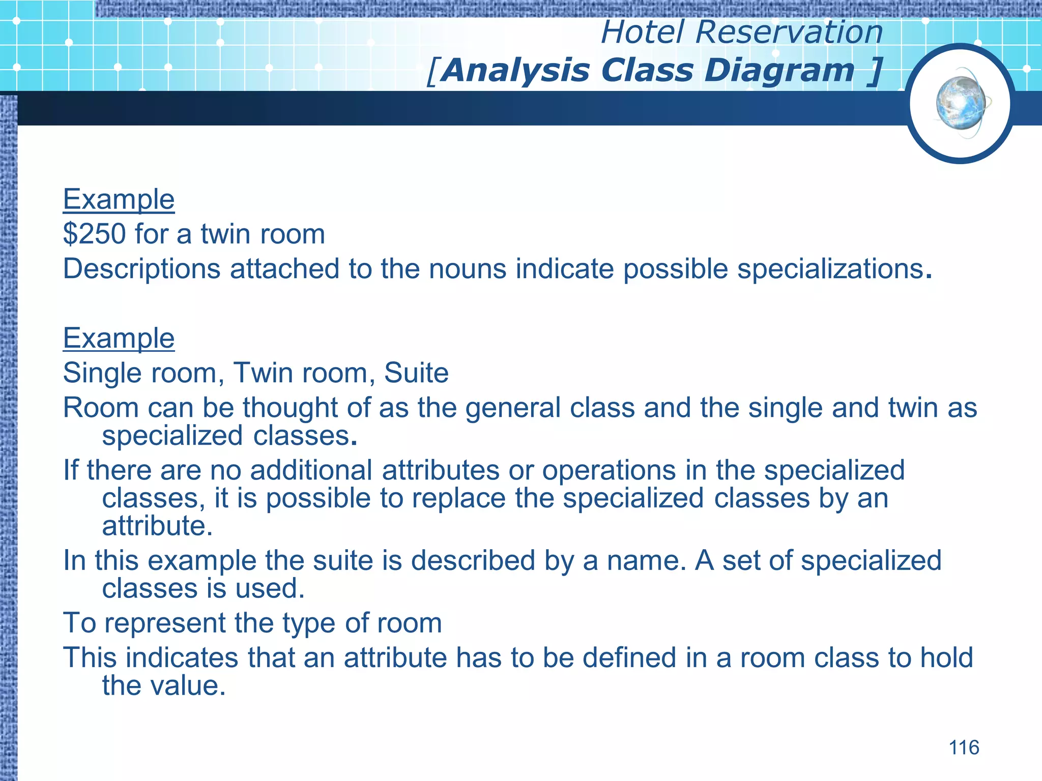 Hotel Reservation
                             [Analysis Class Diagram ]


Example
$250 for a twin room
Descriptions attached to the nouns indicate possible specializations.

Example
Single room, Twin room, Suite
Room can be thought of as the general class and the single and twin as
    specialized classes.
If there are no additional attributes or operations in the specialized
    classes, it is possible to replace the specialized classes by an
    attribute.
In this example the suite is described by a name. A set of specialized
    classes is used.
To represent the type of room
This indicates that an attribute has to be defined in a room class to hold
    the value.

                                                                        116
 