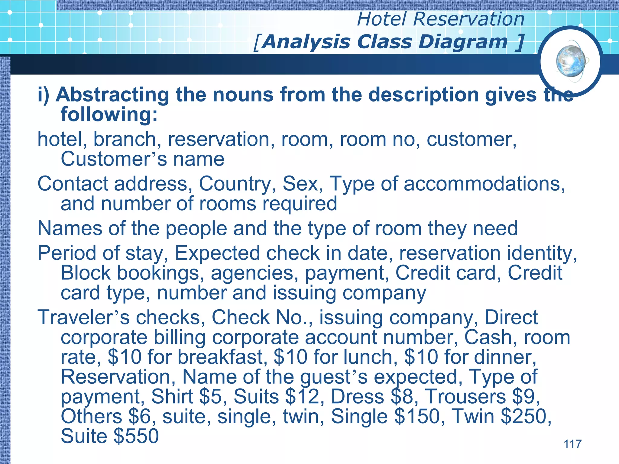Hotel Reservation
                        [Analysis Class Diagram ]

i) Abstracting the nouns from the description gives the
   following:
hotel, branch, reservation, room, room no, customer,
   Customer’s name
Contact address, Country, Sex, Type of accommodations,
   and number of rooms required
Names of the people and the type of room they need
Period of stay, Expected check in date, reservation identity,
   Block bookings, agencies, payment, Credit card, Credit
   card type, number and issuing company
Traveler’s checks, Check No., issuing company, Direct
   corporate billing corporate account number, Cash, room
   rate, $10 for breakfast, $10 for lunch, $10 for dinner,
   Reservation, Name of the guest’s expected, Type of
   payment, Shirt $5, Suits $12, Dress $8, Trousers $9,
   Others $6, suite, single, twin, Single $150, Twin $250,
   Suite $550                                              117
 