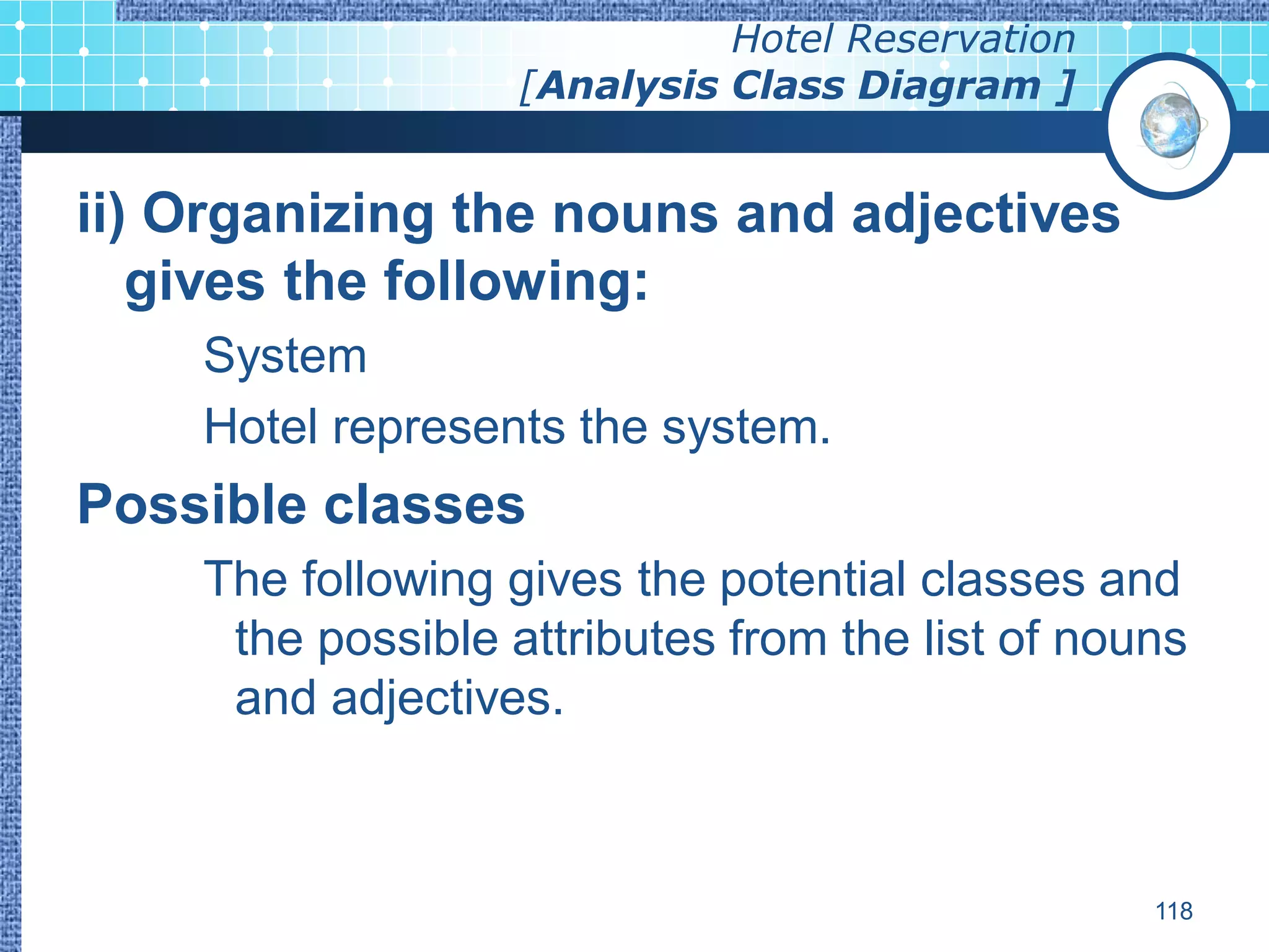 Hotel Reservation
                   [Analysis Class Diagram ]


ii) Organizing the nouns and adjectives
   gives the following:
    System
    Hotel represents the system.
Possible classes
    The following gives the potential classes and
     the possible attributes from the list of nouns
     and adjectives.



                                                 118
 