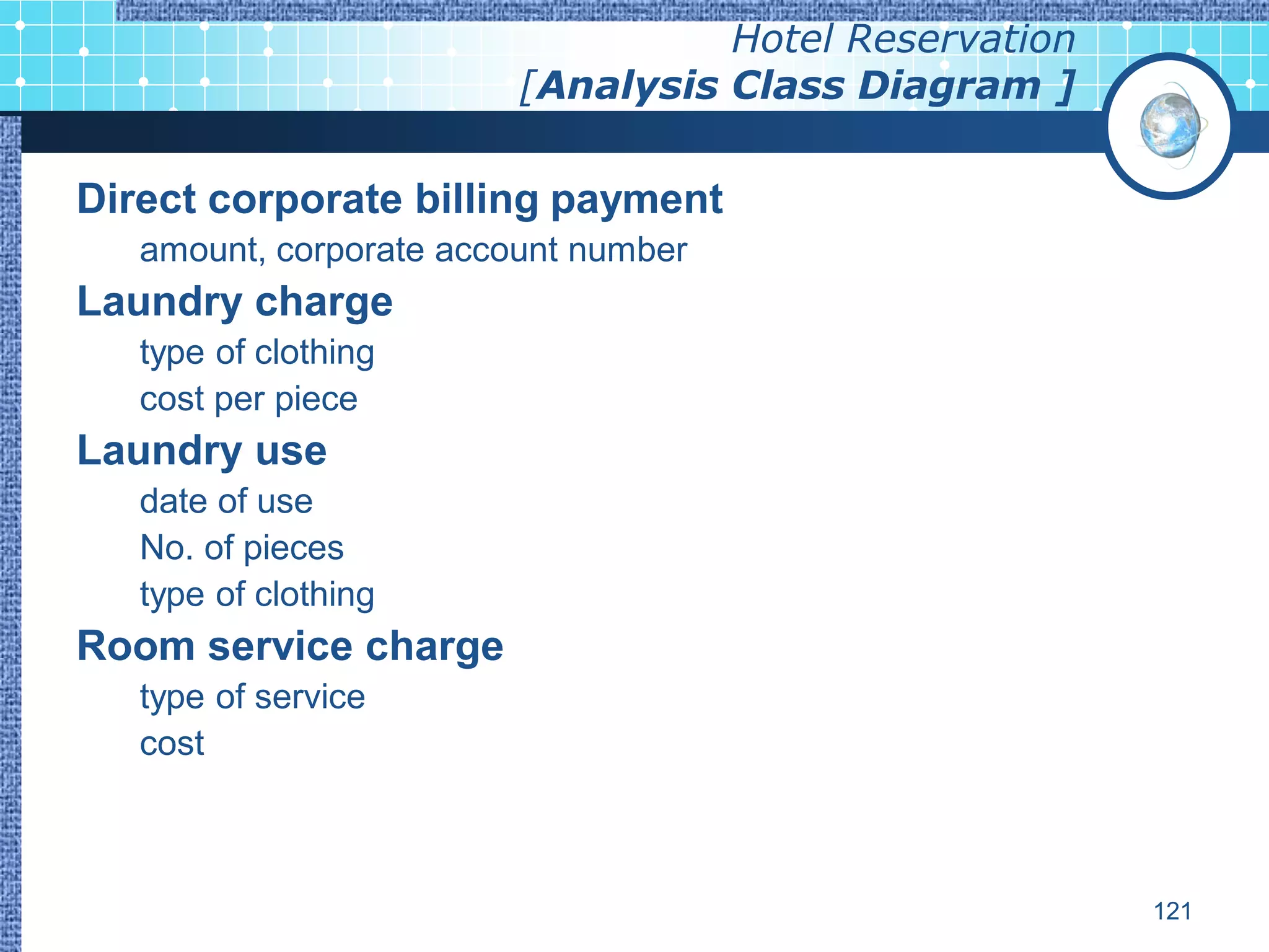 Hotel Reservation
                         [Analysis Class Diagram ]

Direct corporate billing payment
   amount, corporate account number
Laundry charge
   type of clothing
   cost per piece
Laundry use
   date of use
   No. of pieces
   type of clothing
Room service charge
   type of service
   cost



                                                       121
 