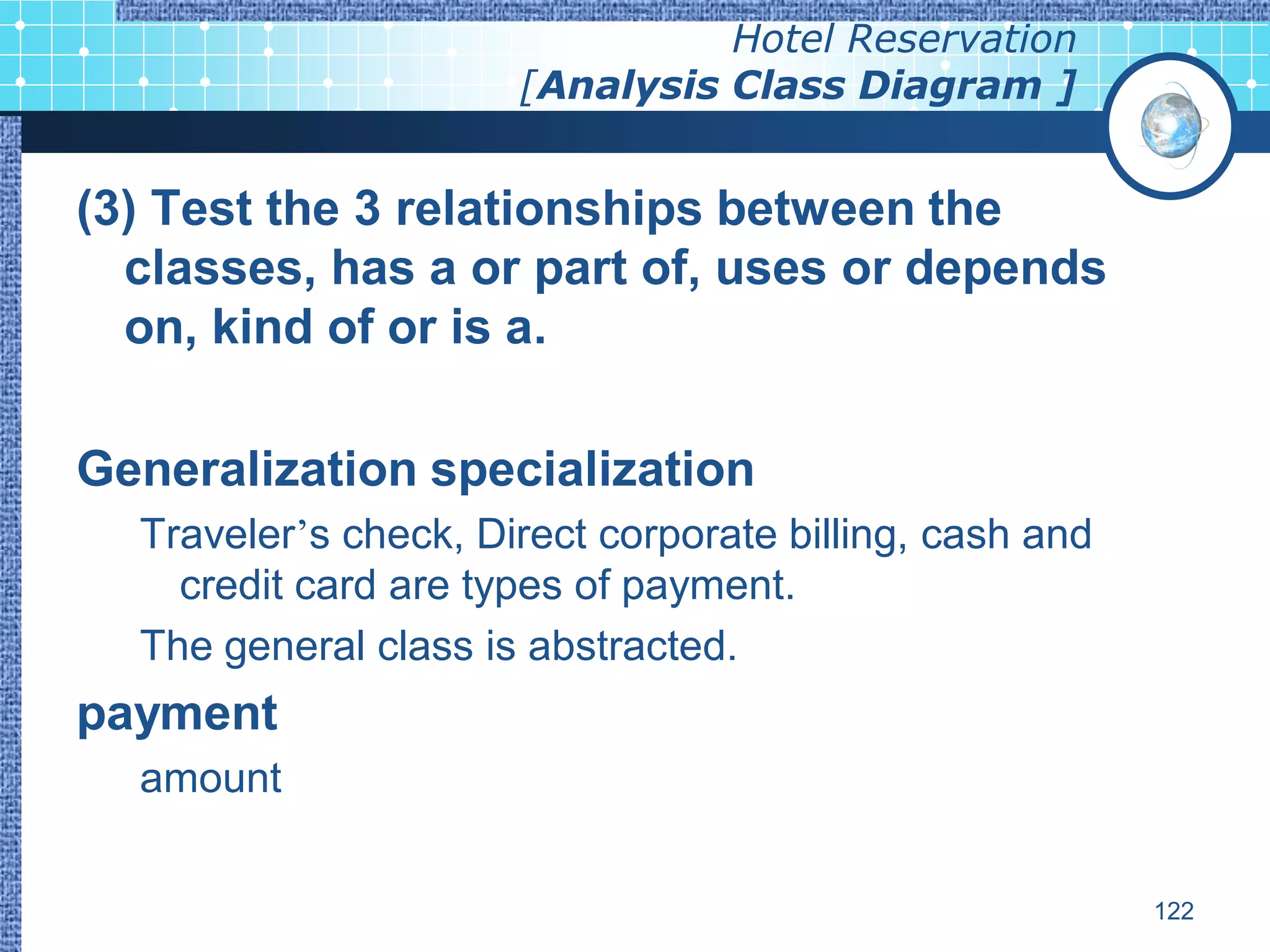 Hotel Reservation
                      [Analysis Class Diagram ]


(3) Test the 3 relationships between the
  classes, has a or part of, uses or depends
  on, kind of or is a.

Generalization specialization
  Traveler’s check, Direct corporate billing, cash and
    credit card are types of payment.
  The general class is abstracted.
payment
  amount


                                                         122
 