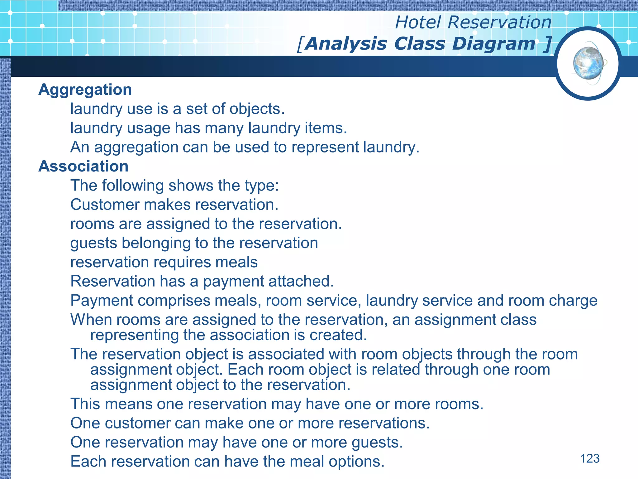 Hotel Reservation
                                   [Analysis Class Diagram ]

Aggregation
   laundry use is a set of objects.
   laundry usage has many laundry items.
   An aggregation can be used to represent laundry.
Association
   The following shows the type:
   Customer makes reservation.
   rooms are assigned to the reservation.
   guests belonging to the reservation
   reservation requires meals
   Reservation has a payment attached.
   Payment comprises meals, room service, laundry service and room charge
   When rooms are assigned to the reservation, an assignment class
      representing the association is created.
   The reservation object is associated with room objects through the room
      assignment object. Each room object is related through one room
      assignment object to the reservation.
   This means one reservation may have one or more rooms.
   One customer can make one or more reservations.
   One reservation may have one or more guests.
   Each reservation can have the meal options.                             123
 