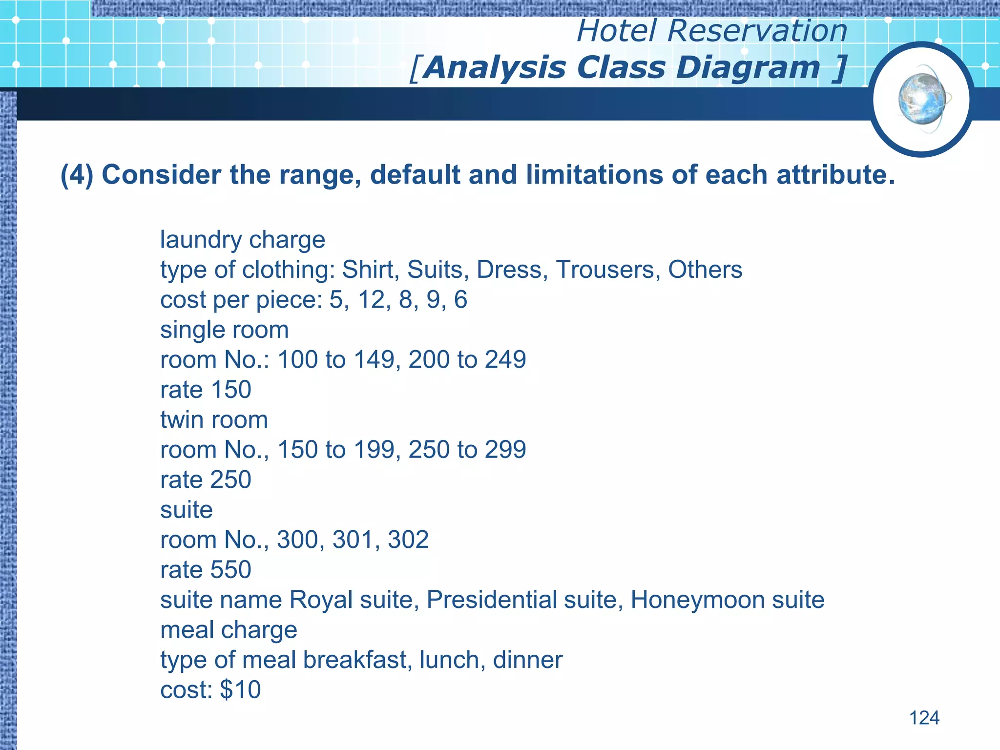 Hotel Reservation
                             [Analysis Class Diagram ]


(4) Consider the range, default and limitations of each attribute.

       laundry charge
       type of clothing: Shirt, Suits, Dress, Trousers, Others
       cost per piece: 5, 12, 8, 9, 6
       single room
       room No.: 100 to 149, 200 to 249
       rate 150
       twin room
       room No., 150 to 199, 250 to 299
       rate 250
       suite
       room No., 300, 301, 302
       rate 550
       suite name Royal suite, Presidential suite, Honeymoon suite
       meal charge
       type of meal breakfast, lunch, dinner
       cost: $10
                                                                     124
 