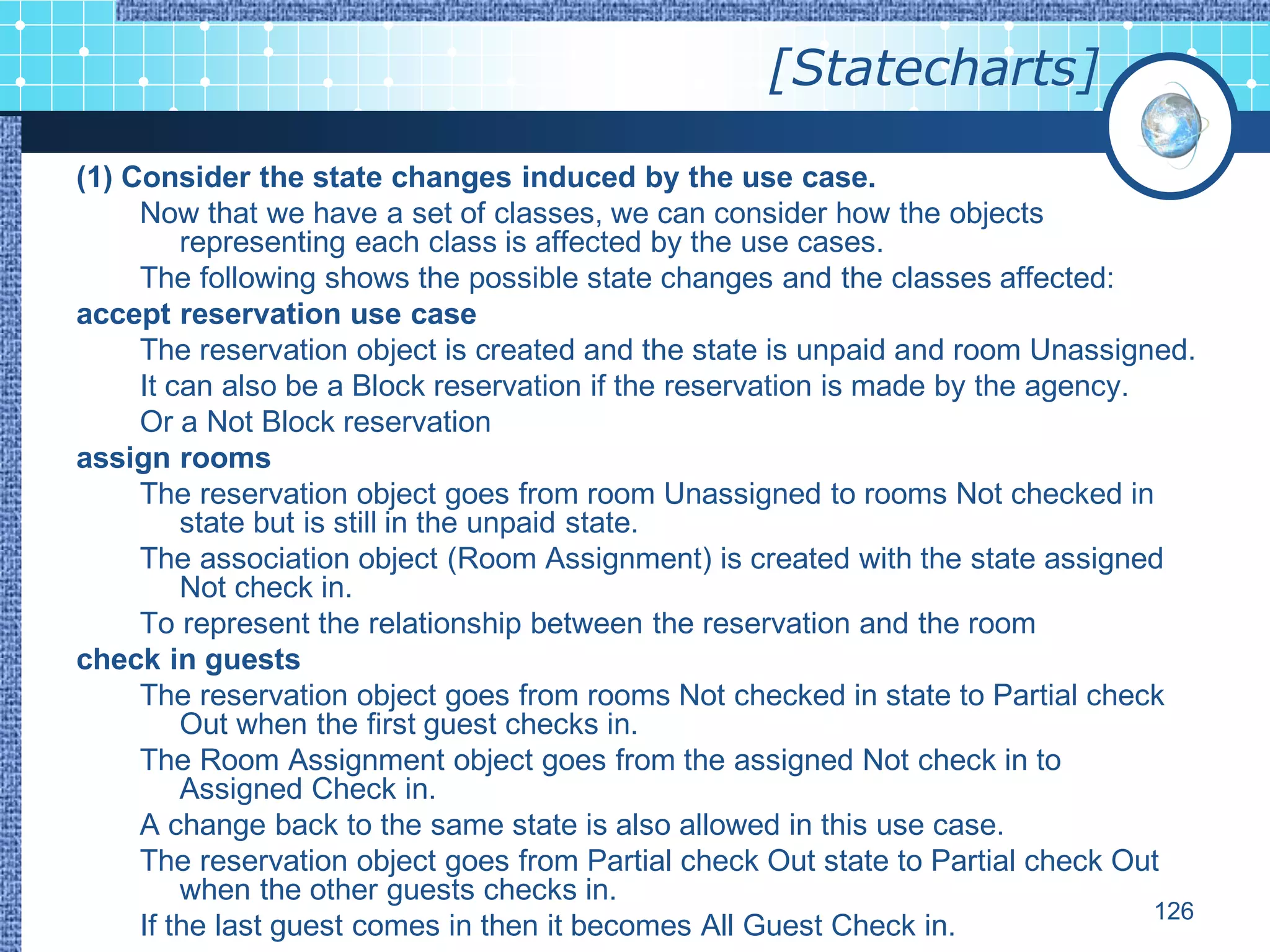 [Statecharts]

(1) Consider the state changes induced by the use case.
     Now that we have a set of classes, we can consider how the objects
         representing each class is affected by the use cases.
     The following shows the possible state changes and the classes affected:
accept reservation use case
     The reservation object is created and the state is unpaid and room Unassigned.
     It can also be a Block reservation if the reservation is made by the agency.
     Or a Not Block reservation
assign rooms
     The reservation object goes from room Unassigned to rooms Not checked in
         state but is still in the unpaid state.
     The association object (Room Assignment) is created with the state assigned
         Not check in.
     To represent the relationship between the reservation and the room
check in guests
     The reservation object goes from rooms Not checked in state to Partial check
         Out when the first guest checks in.
     The Room Assignment object goes from the assigned Not check in to
         Assigned Check in.
     A change back to the same state is also allowed in this use case.
     The reservation object goes from Partial check Out state to Partial check Out
         when the other guests checks in.
                                                                                  126
     If the last guest comes in then it becomes All Guest Check in.
 