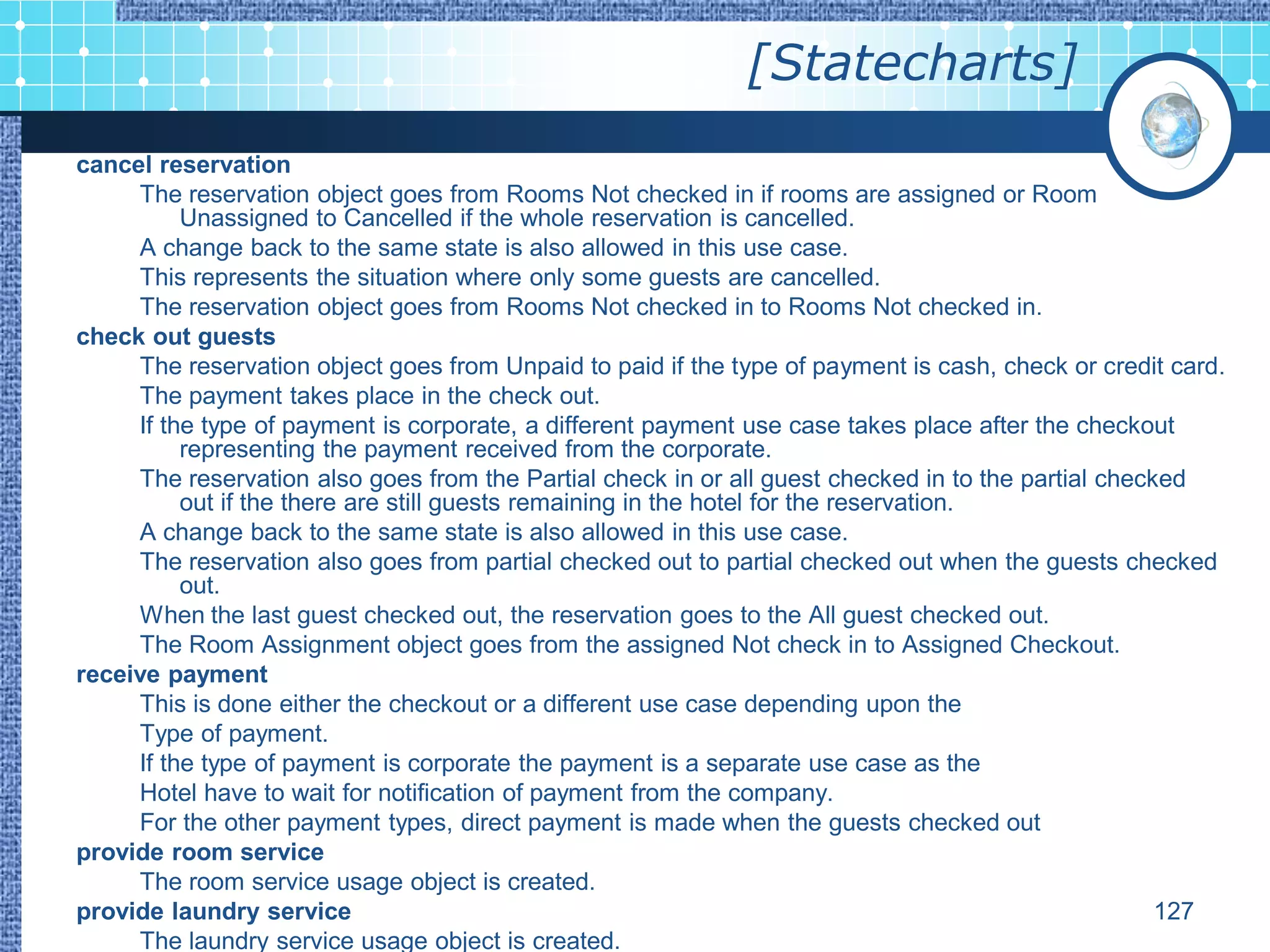 [Statecharts]
cancel reservation
     The reservation object goes from Rooms Not checked in if rooms are assigned or Room
          Unassigned to Cancelled if the whole reservation is cancelled.
     A change back to the same state is also allowed in this use case.
     This represents the situation where only some guests are cancelled.
     The reservation object goes from Rooms Not checked in to Rooms Not checked in.
check out guests
     The reservation object goes from Unpaid to paid if the type of payment is cash, check or credit card.
     The payment takes place in the check out.
     If the type of payment is corporate, a different payment use case takes place after the checkout
          representing the payment received from the corporate.
     The reservation also goes from the Partial check in or all guest checked in to the partial checked
          out if the there are still guests remaining in the hotel for the reservation.
     A change back to the same state is also allowed in this use case.
     The reservation also goes from partial checked out to partial checked out when the guests checked
          out.
     When the last guest checked out, the reservation goes to the All guest checked out.
     The Room Assignment object goes from the assigned Not check in to Assigned Checkout.
receive payment
     This is done either the checkout or a different use case depending upon the
     Type of payment.
     If the type of payment is corporate the payment is a separate use case as the
     Hotel have to wait for notification of payment from the company.
     For the other payment types, direct payment is made when the guests checked out
provide room service
     The room service usage object is created.
provide laundry service                                                                              127
     The laundry service usage object is created.
 