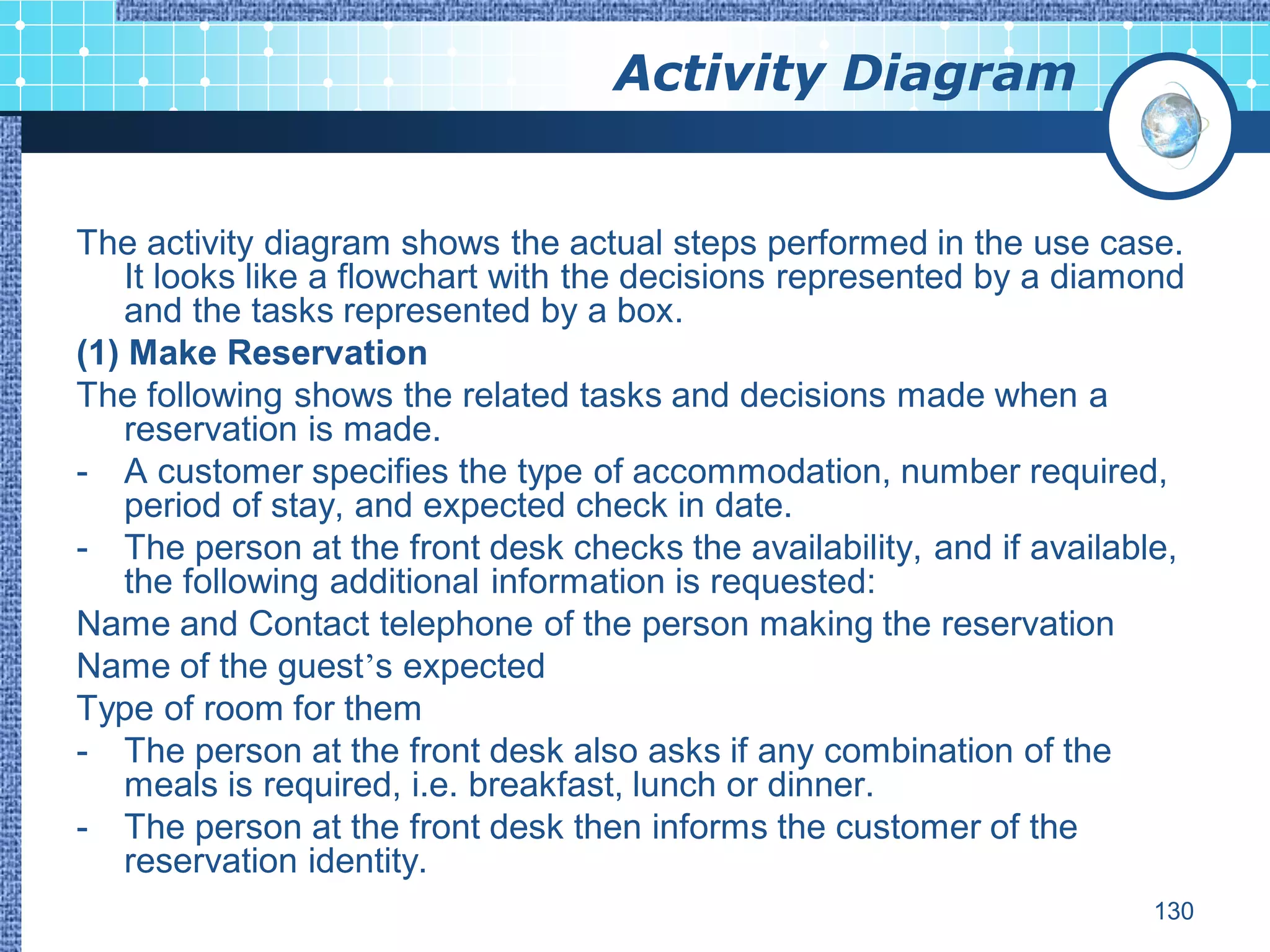 Activity Diagram


The activity diagram shows the actual steps performed in the use case.
    It looks like a flowchart with the decisions represented by a diamond
    and the tasks represented by a box.
(1) Make Reservation
The following shows the related tasks and decisions made when a
    reservation is made.
- A customer specifies the type of accommodation, number required,
    period of stay, and expected check in date.
- The person at the front desk checks the availability, and if available,
    the following additional information is requested:
Name and Contact telephone of the person making the reservation
Name of the guest’s expected
Type of room for them
- The person at the front desk also asks if any combination of the
    meals is required, i.e. breakfast, lunch or dinner.
- The person at the front desk then informs the customer of the
    reservation identity.
                                                                      130
 