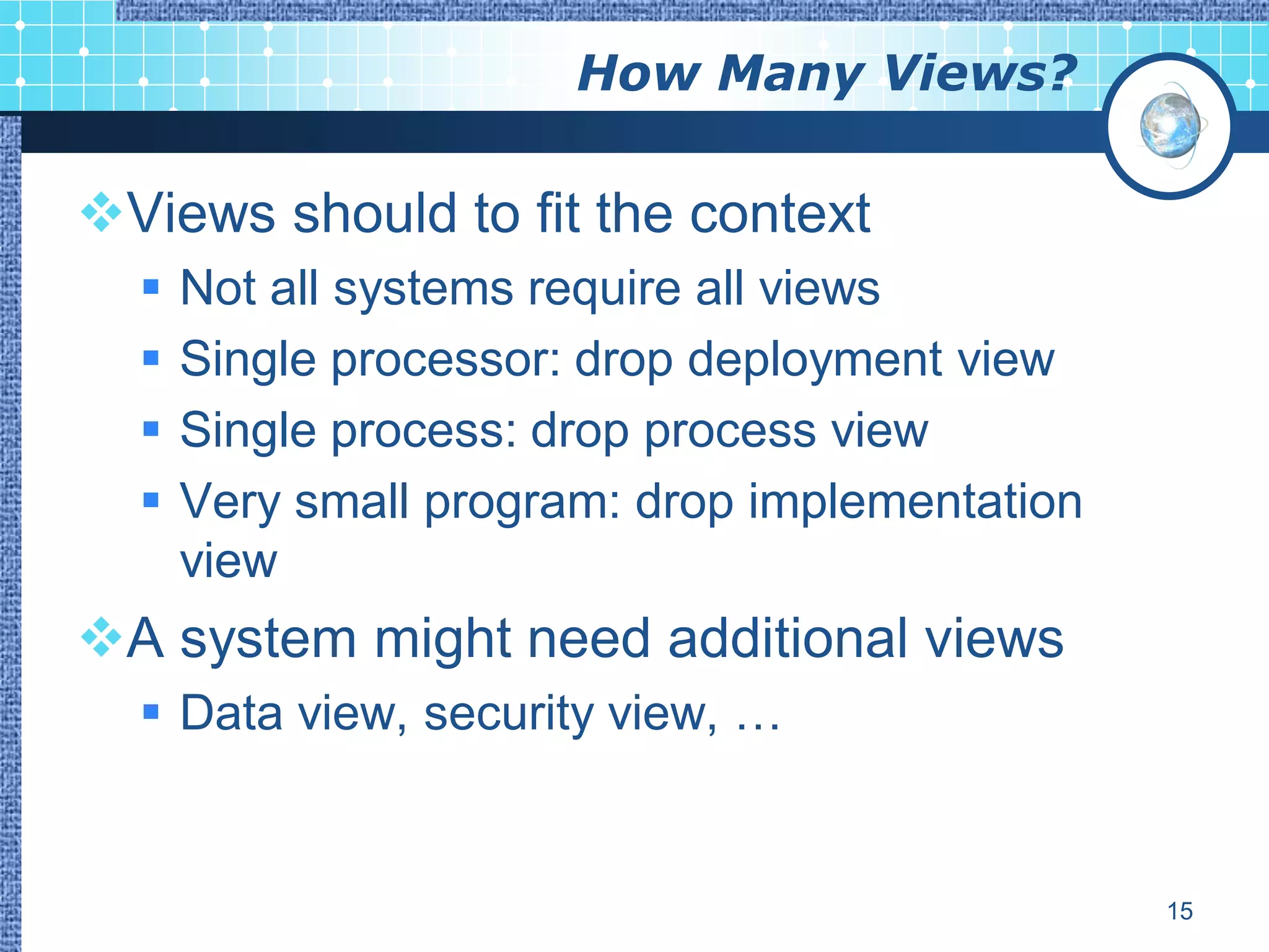 How Many Views?

Views should to fit the context
     Not all systems require all views
     Single processor: drop deployment view
     Single process: drop process view
     Very small program: drop implementation
      view
A system might need additional views
   Data view, security view, …


                                                15
 