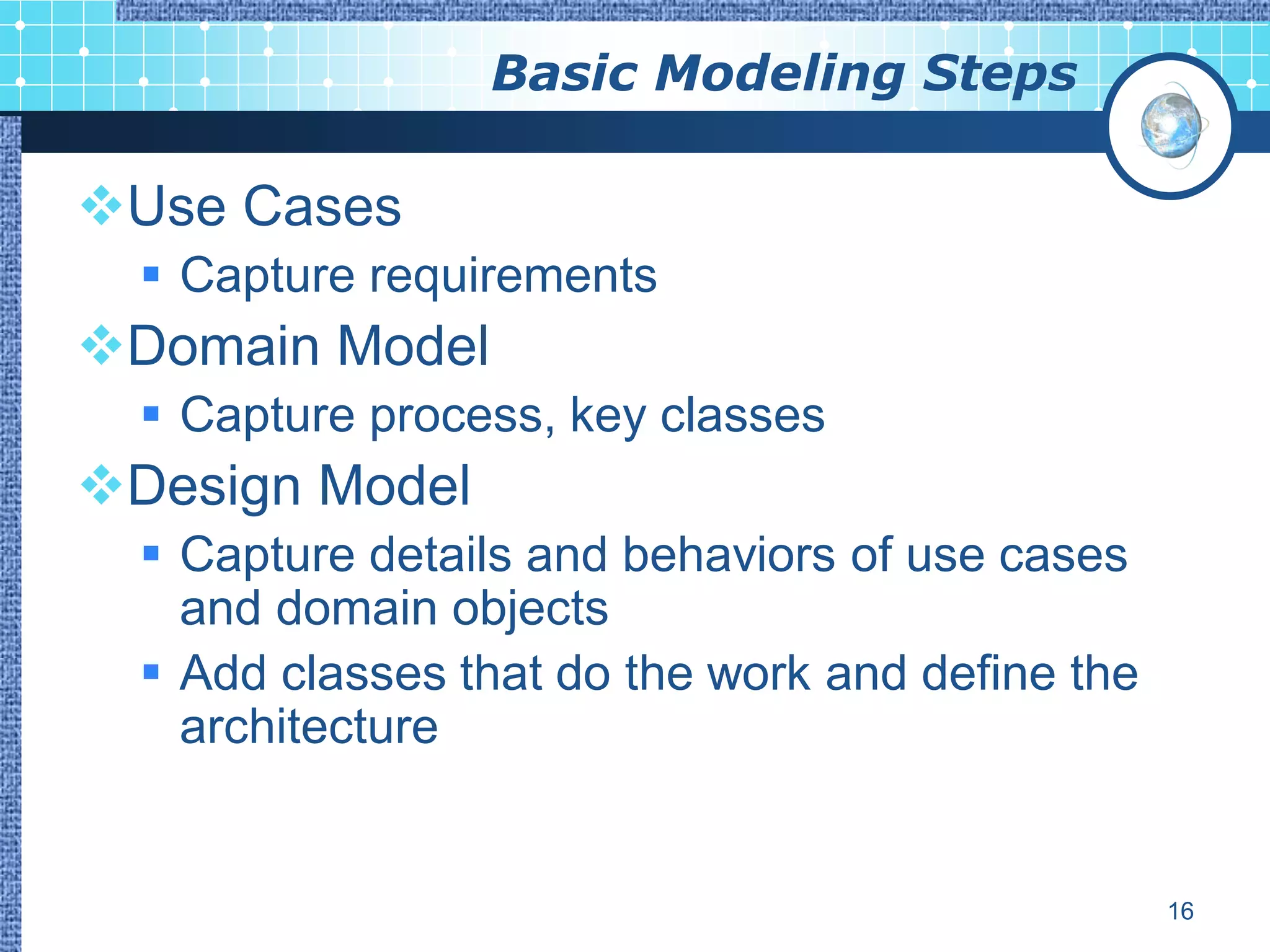 Basic Modeling Steps

Use Cases
   Capture requirements
Domain Model
   Capture process, key classes
Design Model
   Capture details and behaviors of use cases
    and domain objects
   Add classes that do the work and define the
    architecture


                                                  16
 