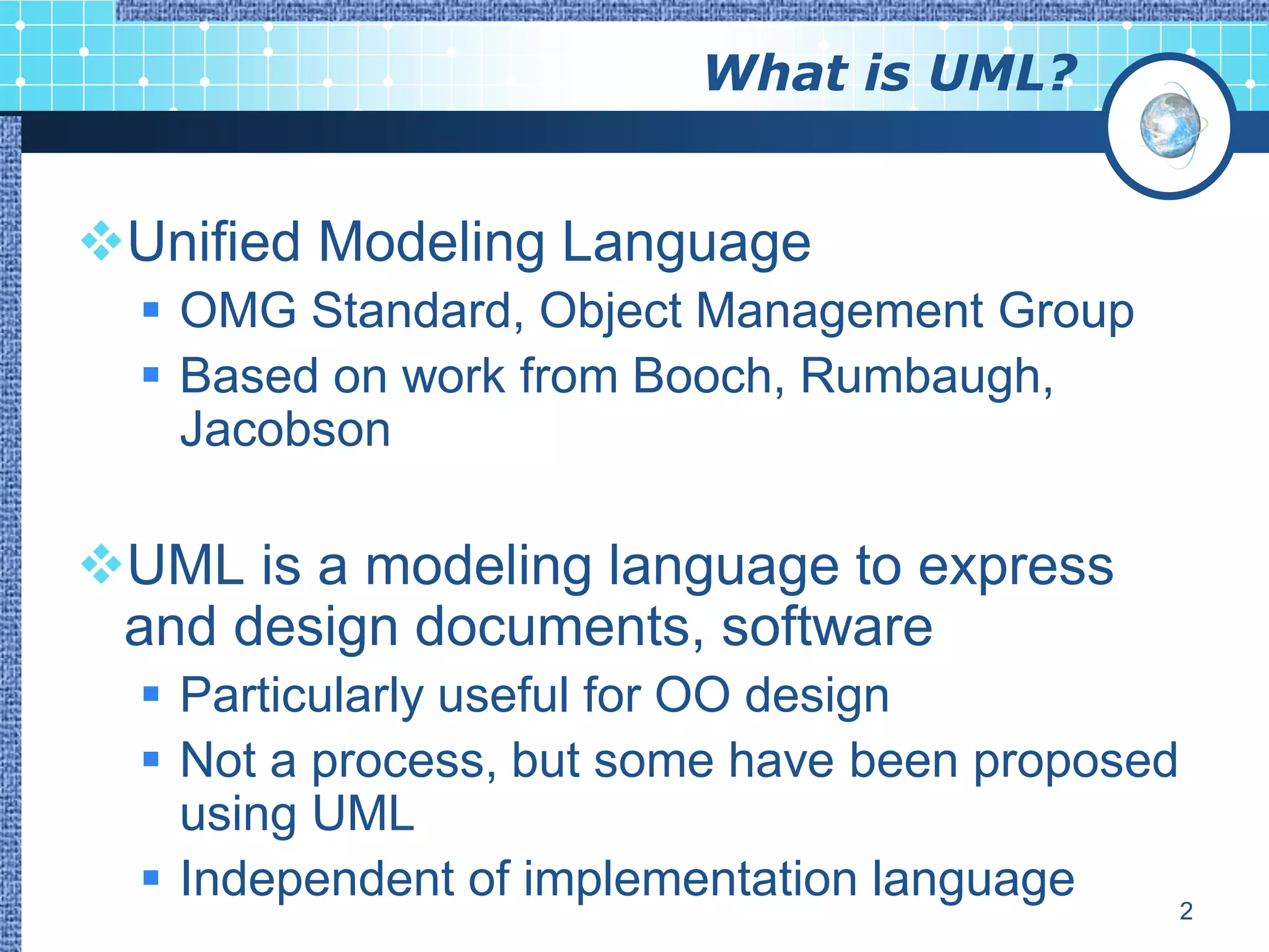 What is UML?


Unified Modeling Language
   OMG Standard, Object Management Group
   Based on work from Booch, Rumbaugh,
    Jacobson

UML is a modeling language to express
 and design documents, software
   Particularly useful for OO design
   Not a process, but some have been proposed
    using UML
   Independent of implementation language     2
 