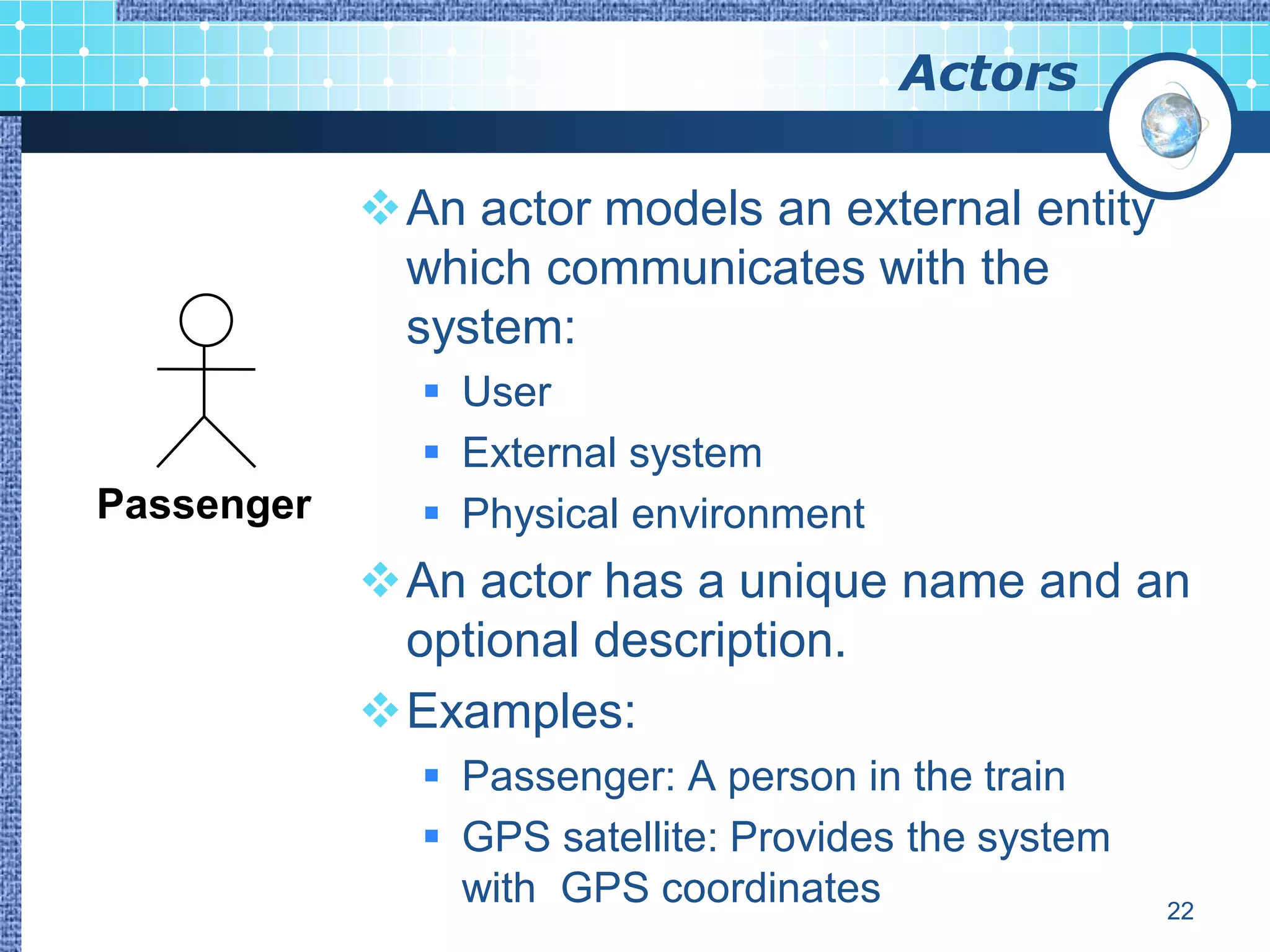 Actors

            An actor models an external entity
             which communicates with the
             system:
               User
               External system
Passenger      Physical environment
            An actor has a unique name and an
             optional description.
            Examples:
               Passenger: A person in the train
               GPS satellite: Provides the system
                with GPS coordinates                 22
 