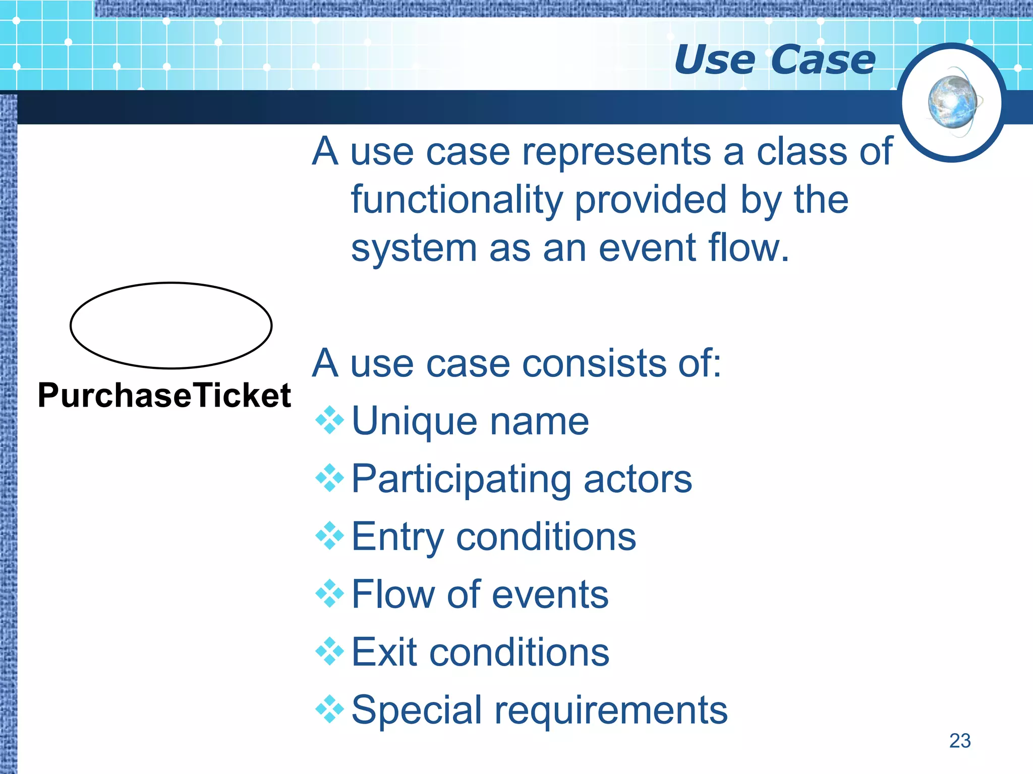 Use Case

               A use case represents a class of
                 functionality provided by the
                 system as an event flow.

               A use case consists of:
PurchaseTicket
               Unique name
               Participating actors
               Entry conditions
               Flow of events
               Exit conditions
               Special requirements
                                                  23
 
