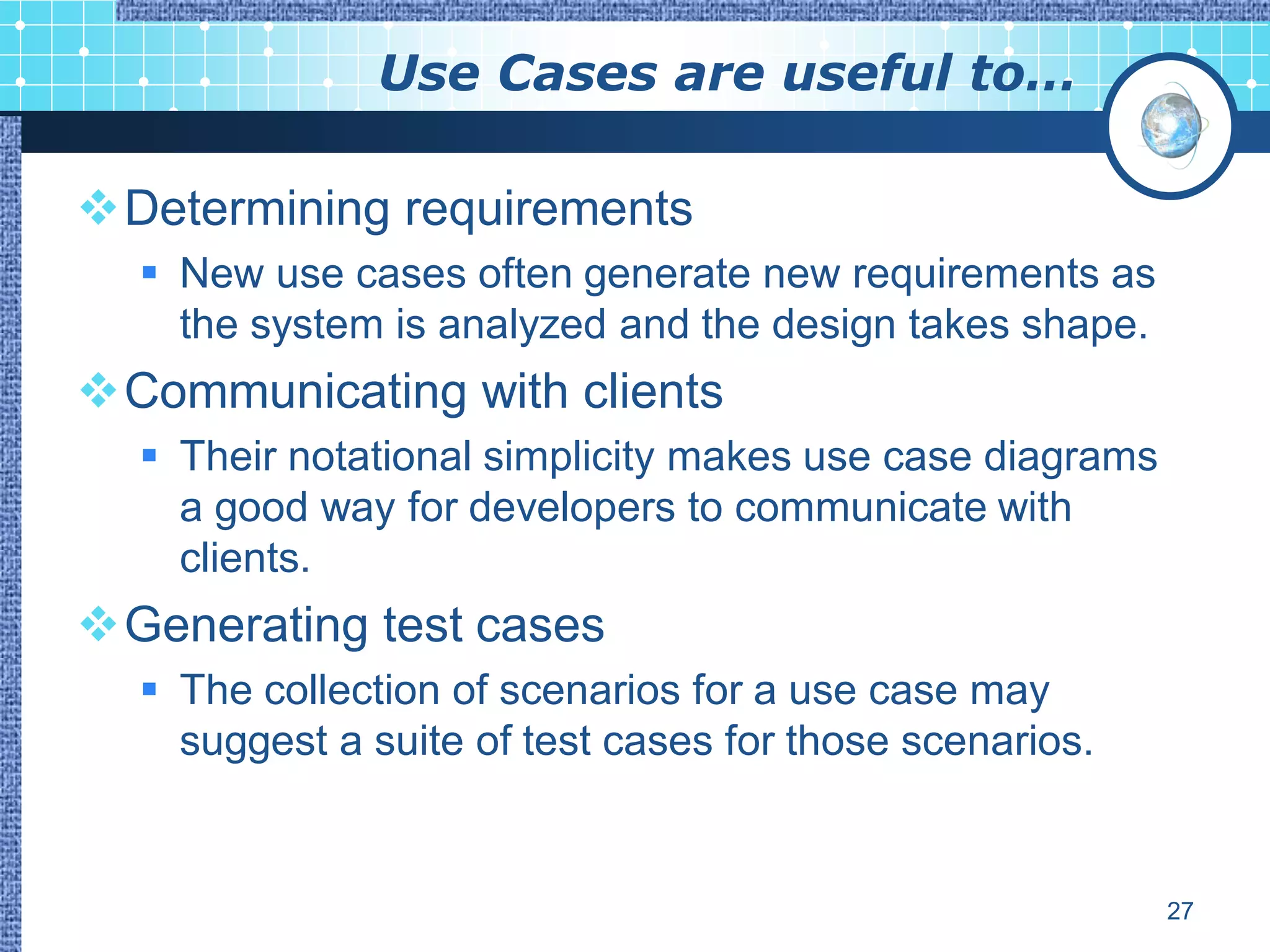 Use Cases are useful to…

Determining requirements
   New use cases often generate new requirements as
    the system is analyzed and the design takes shape.
Communicating with clients
   Their notational simplicity makes use case diagrams
    a good way for developers to communicate with
    clients.
Generating test cases
   The collection of scenarios for a use case may
    suggest a suite of test cases for those scenarios.


                                                          27
 