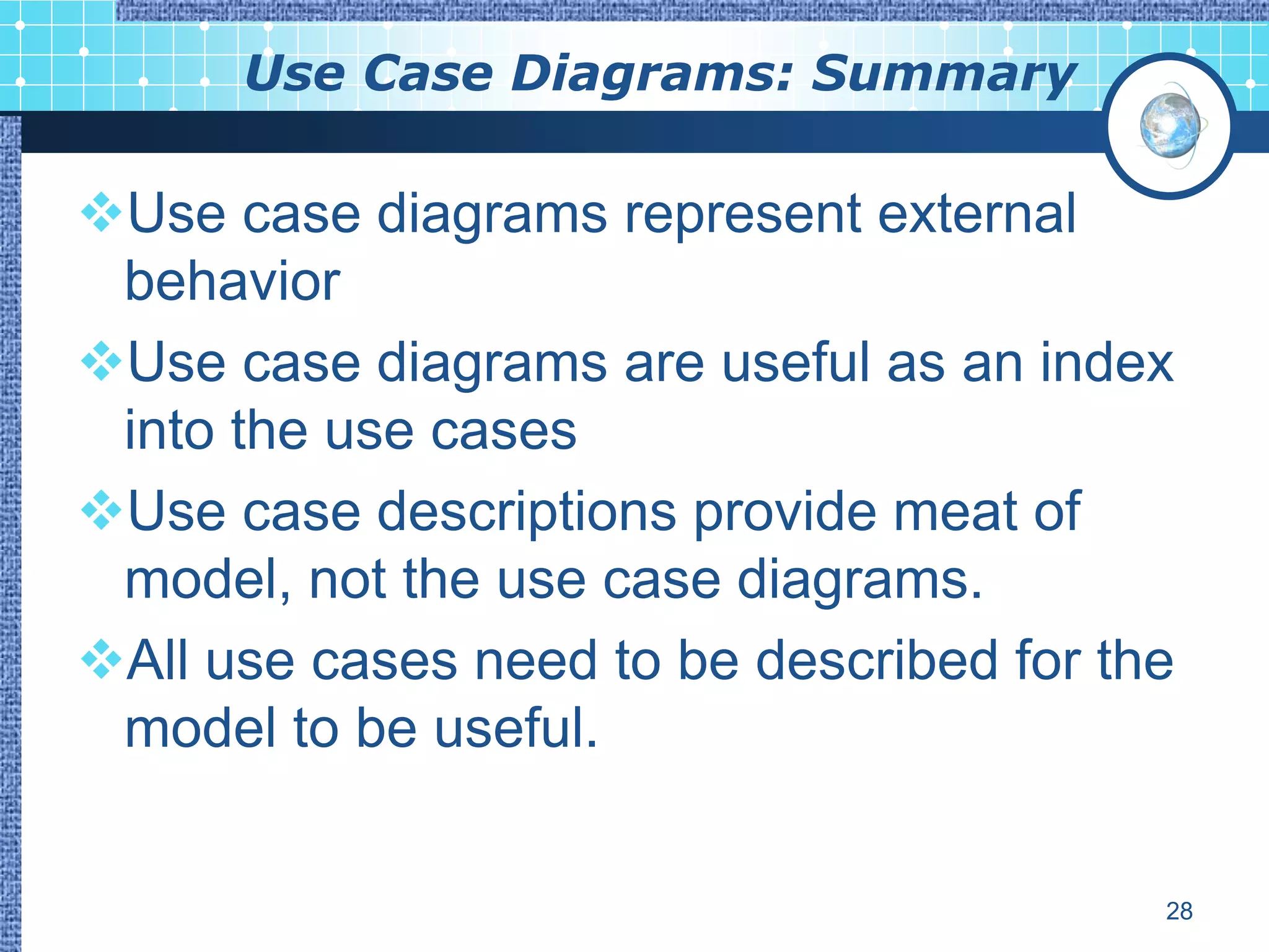 Use Case Diagrams: Summary

Use case diagrams represent external
 behavior
Use case diagrams are useful as an index
 into the use cases
Use case descriptions provide meat of
 model, not the use case diagrams.
All use cases need to be described for the
 model to be useful.


                                          28
 