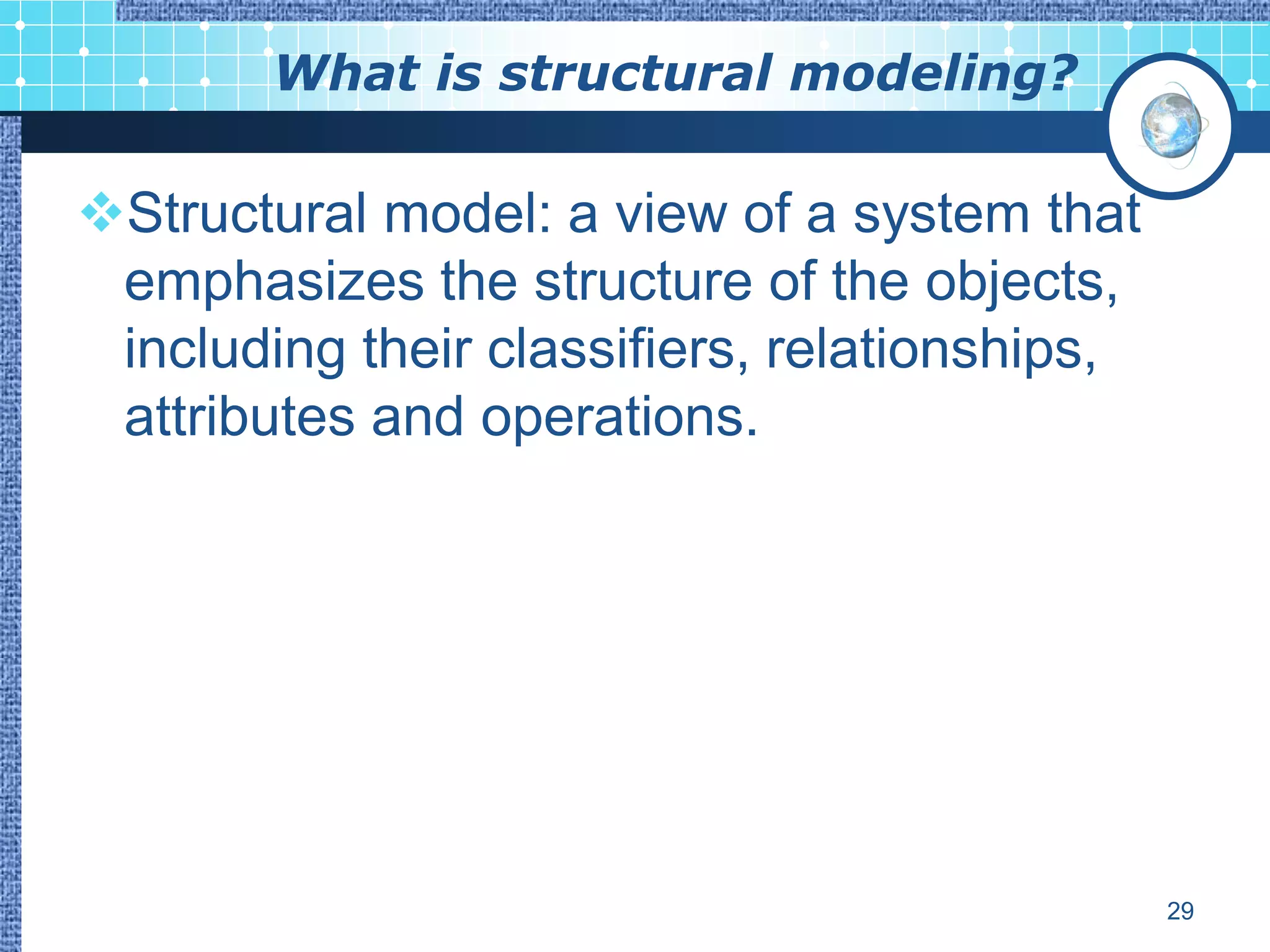 What is structural modeling?

Structural model: a view of a system that
 emphasizes the structure of the objects,
 including their classifiers, relationships,
 attributes and operations.




                                               29
 