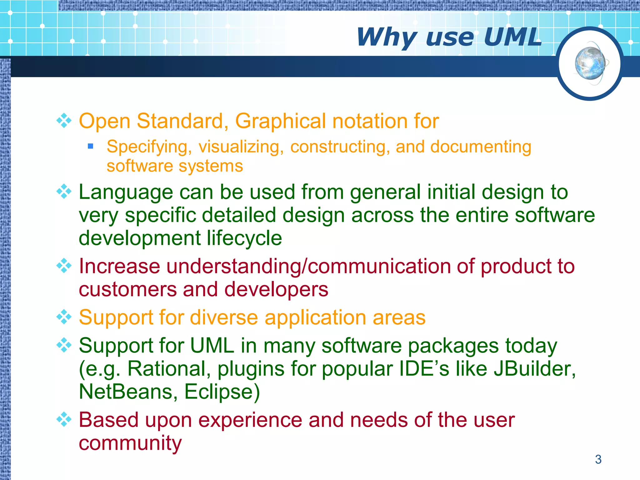 Why use UML


 Open Standard, Graphical notation for
    Specifying, visualizing, constructing, and documenting
     software systems
 Language can be used from general initial design to
  very specific detailed design across the entire software
  development lifecycle
 Increase understanding/communication of product to
  customers and developers
 Support for diverse application areas
 Support for UML in many software packages today
  (e.g. Rational, plugins for popular IDE‟s like JBuilder,
  NetBeans, Eclipse)
 Based upon experience and needs of the user
  community
                                                              3
 