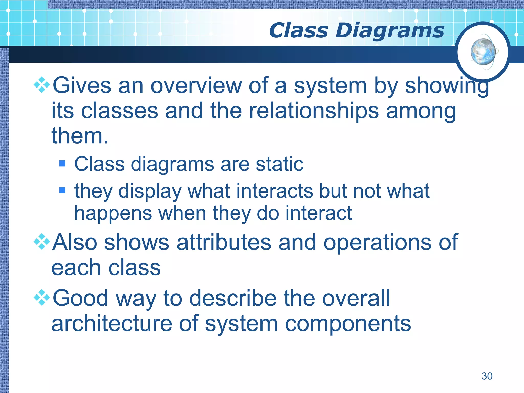 Class Diagrams

Gives an overview of a system by showing
 its classes and the relationships among
 them.
   Class diagrams are static
   they display what interacts but not what
    happens when they do interact
Also shows attributes and operations of
 each class
Good way to describe the overall
 architecture of system components

                                               30
 