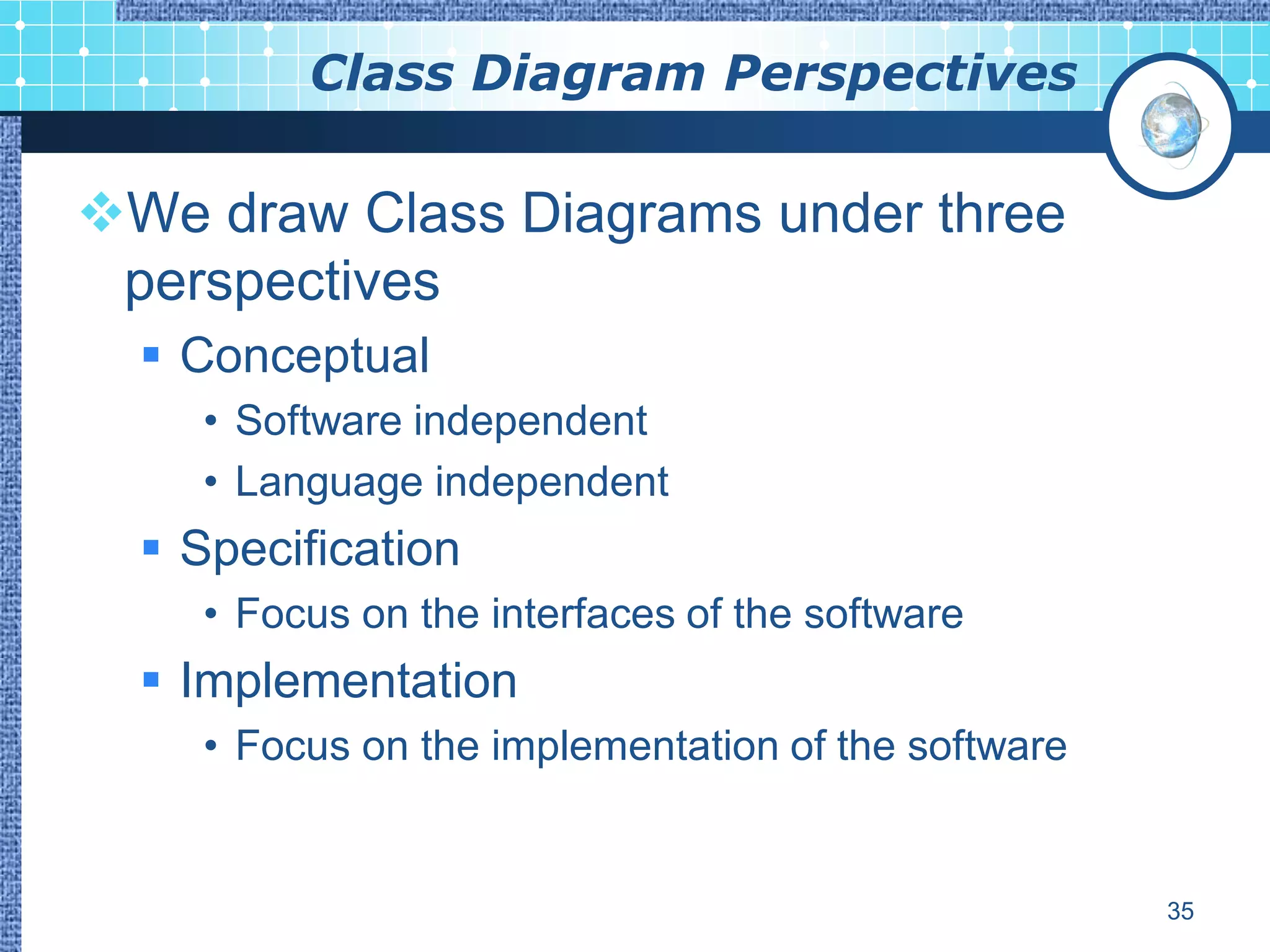 Class Diagram Perspectives

We draw Class Diagrams under three
 perspectives
   Conceptual
    • Software independent
    • Language independent
   Specification
    • Focus on the interfaces of the software
   Implementation
    • Focus on the implementation of the software


                                                    35
 