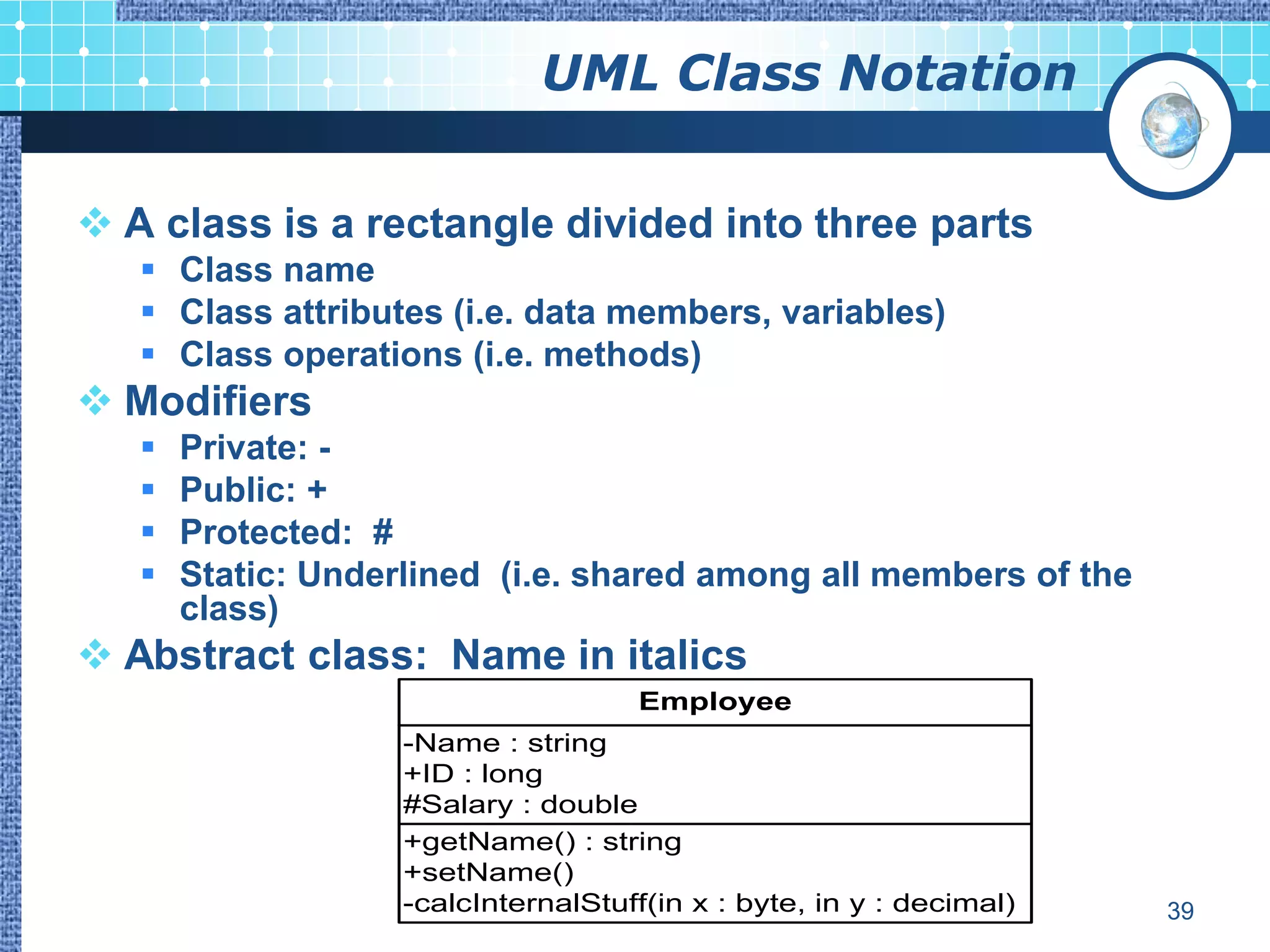 UML Class Notation

 A class is a rectangle divided into three parts
    Class name
    Class attributes (i.e. data members, variables)
    Class operations (i.e. methods)
 Modifiers
      Private: -
      Public: +
      Protected: #
      Static: Underlined (i.e. shared among all members of the
       class)
 Abstract class: Name in italics
                                      Employee
                    -Name : string
                    +ID : long
                    #Salary : double
                    +getName() : string
                    +setName()
                    -calcInternalStuff(in x : byte, in y : decimal)   39
 
