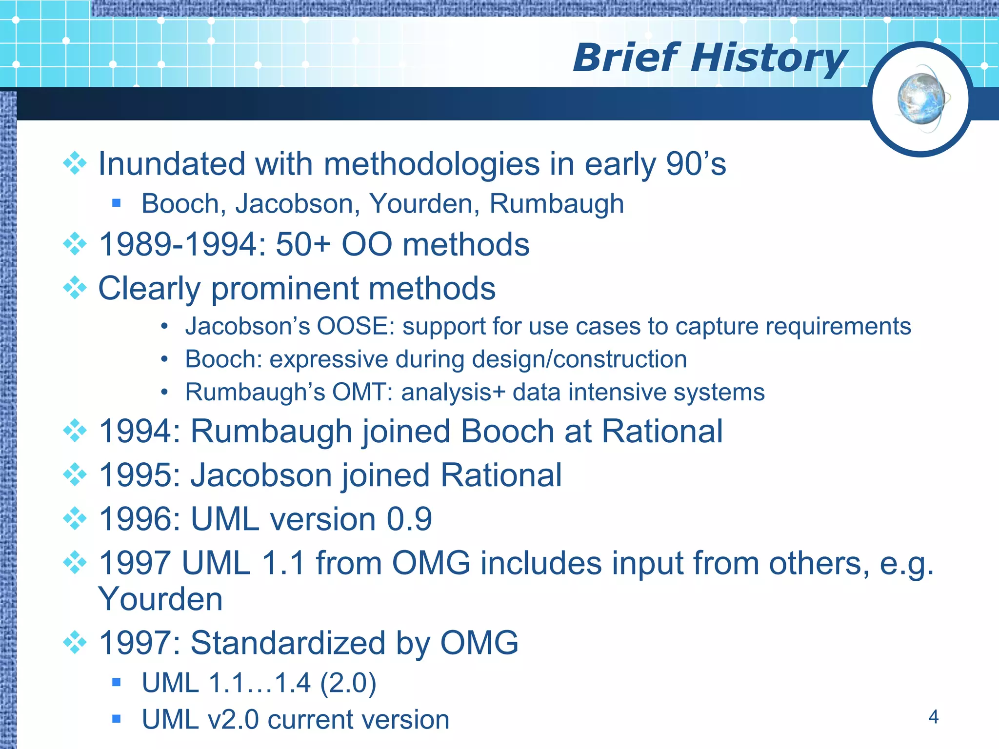 Brief History

 Inundated with methodologies in early 90‟s
    Booch, Jacobson, Yourden, Rumbaugh
 1989-1994: 50+ OO methods
 Clearly prominent methods
      • Jacobson‟s OOSE: support for use cases to capture requirements
      • Booch: expressive during design/construction
      • Rumbaugh‟s OMT: analysis+ data intensive systems
 1994: Rumbaugh joined Booch at Rational
 1995: Jacobson joined Rational
 1996: UML version 0.9
 1997 UML 1.1 from OMG includes input from others, e.g.
  Yourden
 1997: Standardized by OMG
    UML 1.1…1.4 (2.0)
    UML v2.0 current version                                            4
 