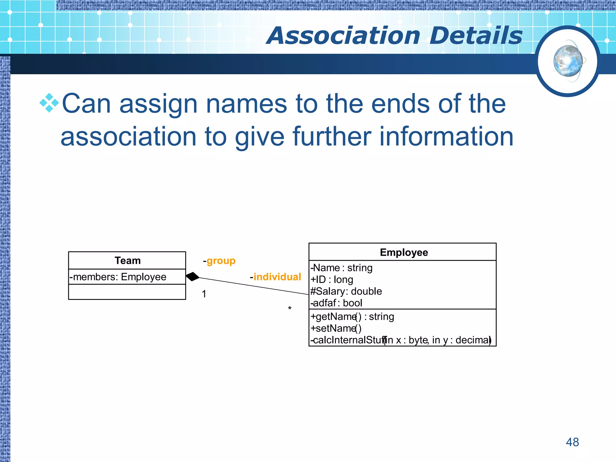 Association Details

Can assign names to the ends of the
 association to give further information



                                                              Employee
          Team         -group
                                            -Name : string
  -members: Employee            -individual +ID : long
                       1                    #Salary : double
                                            -adfaf : bool
                                        *
                                            +getName : string
                                                       ()
                                            +setName   ()
                                            -calcInternalStuffin x : byte, in y : decimal
                                                             (                          )




                                                                                            48
 