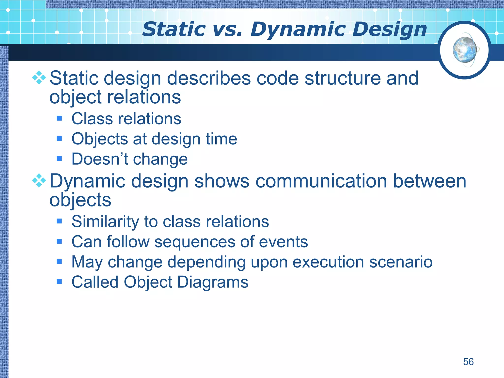 Static vs. Dynamic Design

Static design describes code structure and
 object relations
   Class relations
   Objects at design time
   Doesn‟t change
Dynamic design shows communication between
 objects
     Similarity to class relations
     Can follow sequences of events
     May change depending upon execution scenario
     Called Object Diagrams



                                                     56
 