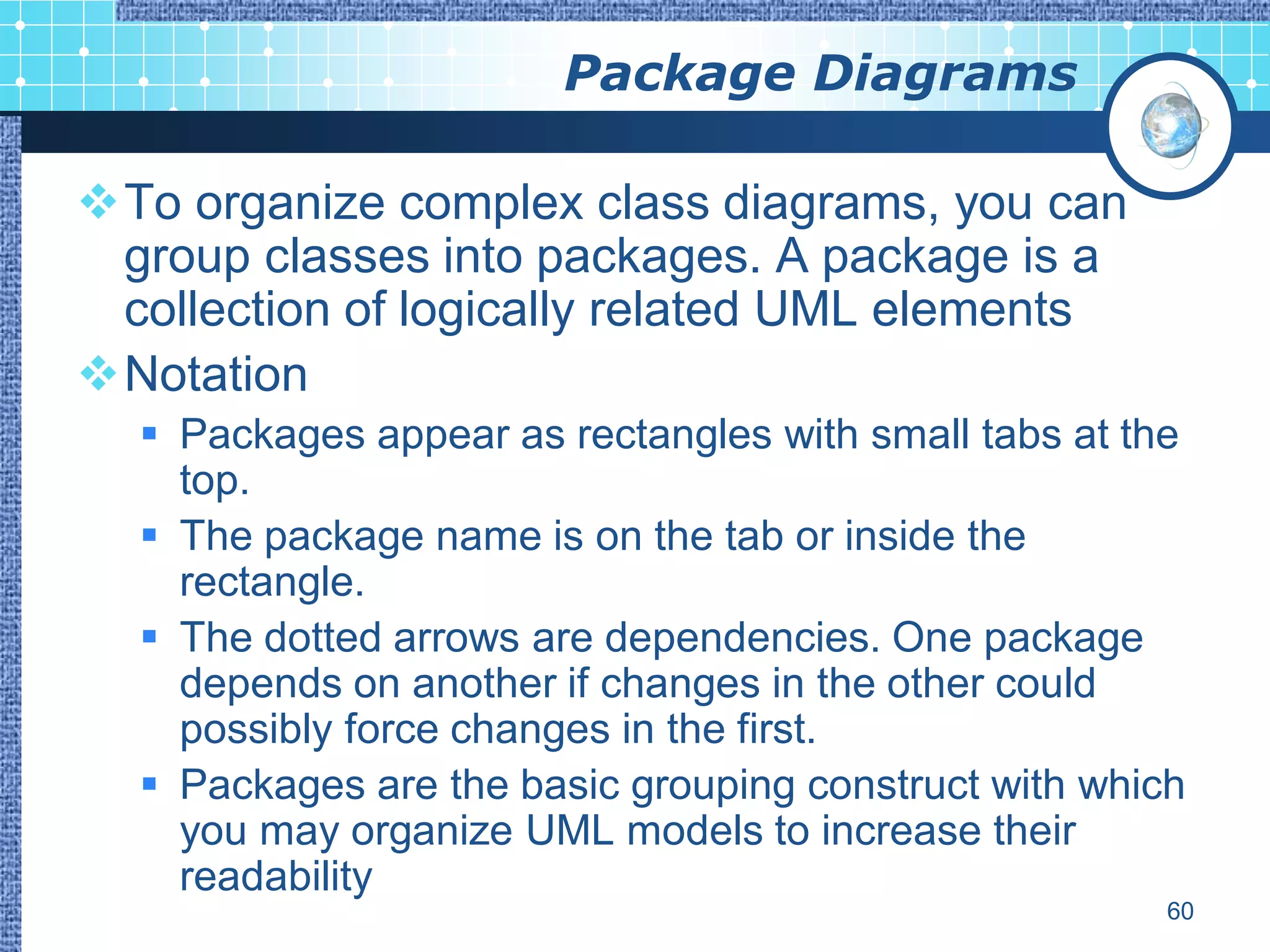 Package Diagrams

To organize complex class diagrams, you can
 group classes into packages. A package is a
 collection of logically related UML elements
Notation
   Packages appear as rectangles with small tabs at the
    top.
   The package name is on the tab or inside the
    rectangle.
   The dotted arrows are dependencies. One package
    depends on another if changes in the other could
    possibly force changes in the first.
   Packages are the basic grouping construct with which
    you may organize UML models to increase their
    readability
                                                       60
 