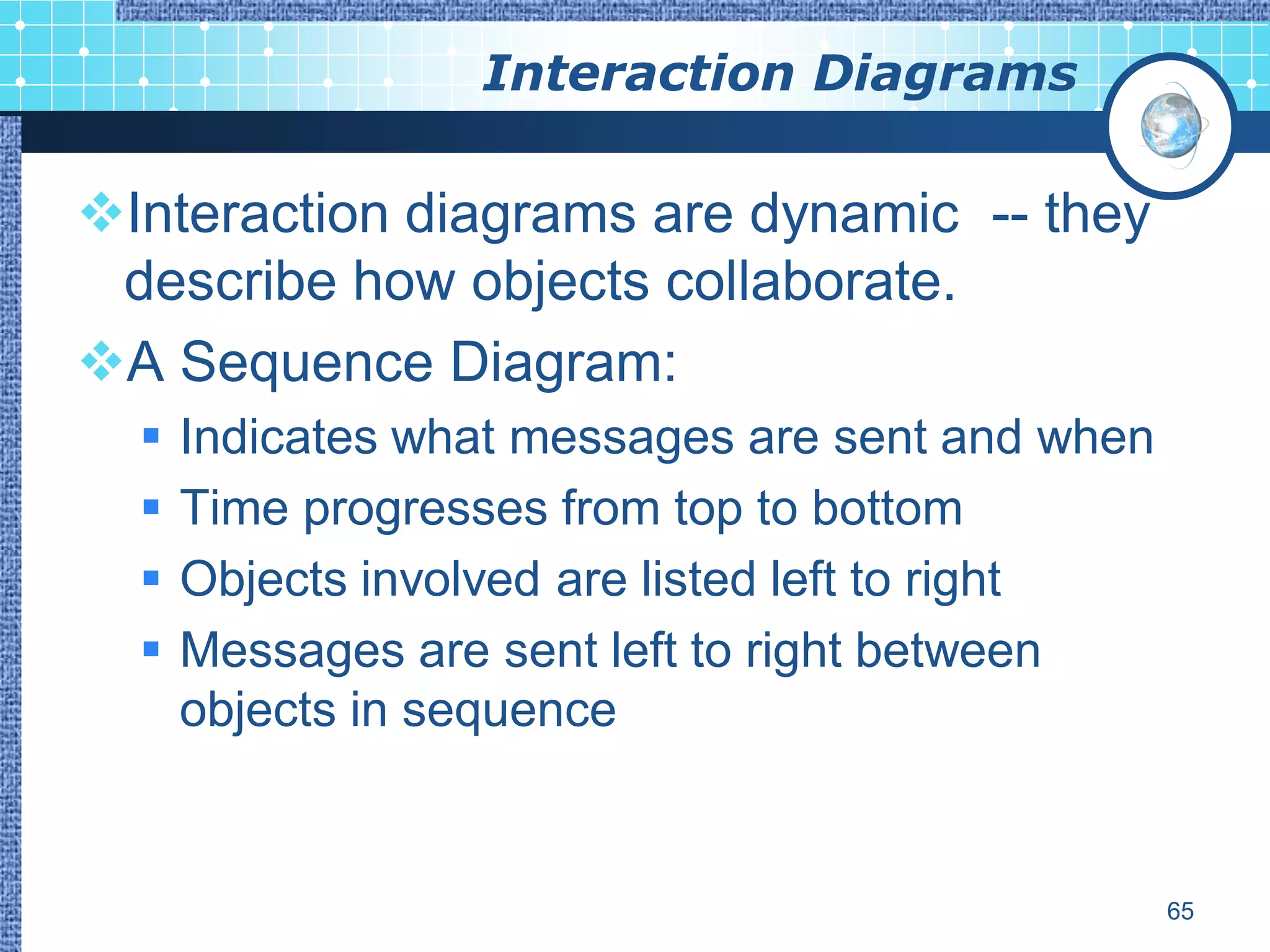 Interaction Diagrams

Interaction diagrams are dynamic -- they
 describe how objects collaborate.
A Sequence Diagram:
     Indicates what messages are sent and when
     Time progresses from top to bottom
     Objects involved are listed left to right
     Messages are sent left to right between
      objects in sequence


                                                  65
 