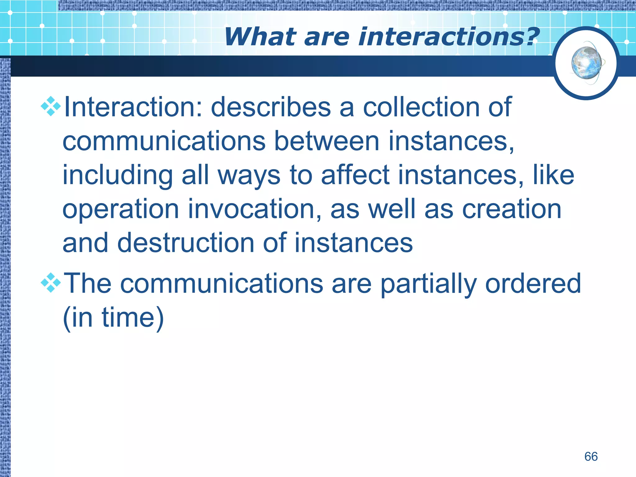 What are interactions?

Interaction: describes a collection of
 communications between instances,
 including all ways to affect instances, like
 operation invocation, as well as creation
 and destruction of instances
The communications are partially ordered
 (in time)



                                                66
 
