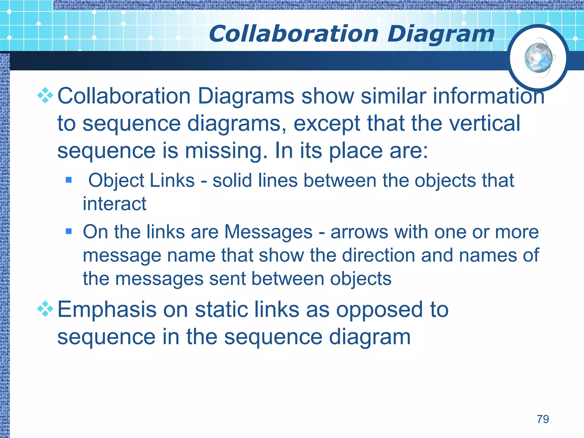 Collaboration Diagram

Collaboration Diagrams show similar information
 to sequence diagrams, except that the vertical
 sequence is missing. In its place are:
   Object Links - solid lines between the objects that
    interact
   On the links are Messages - arrows with one or more
    message name that show the direction and names of
    the messages sent between objects
Emphasis on static links as opposed to
 sequence in the sequence diagram


                                                      79
 