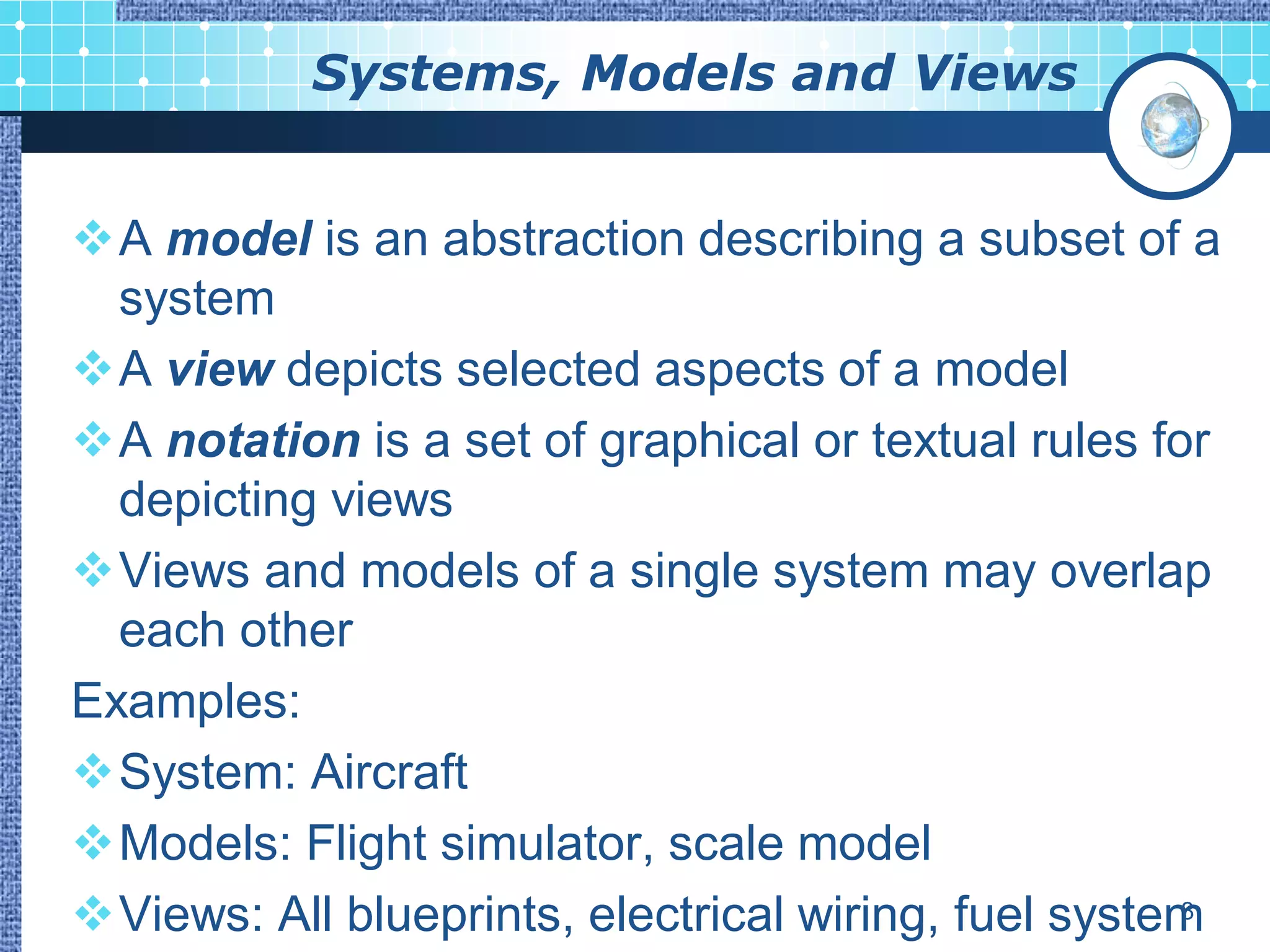 Systems, Models and Views


A model is an abstraction describing a subset of a
  system
A view depicts selected aspects of a model
A notation is a set of graphical or textual rules for
  depicting views
Views and models of a single system may overlap
  each other
Examples:
System: Aircraft
Models: Flight simulator, scale model
Views: All blueprints, electrical wiring, fuel system
                                                     8
 