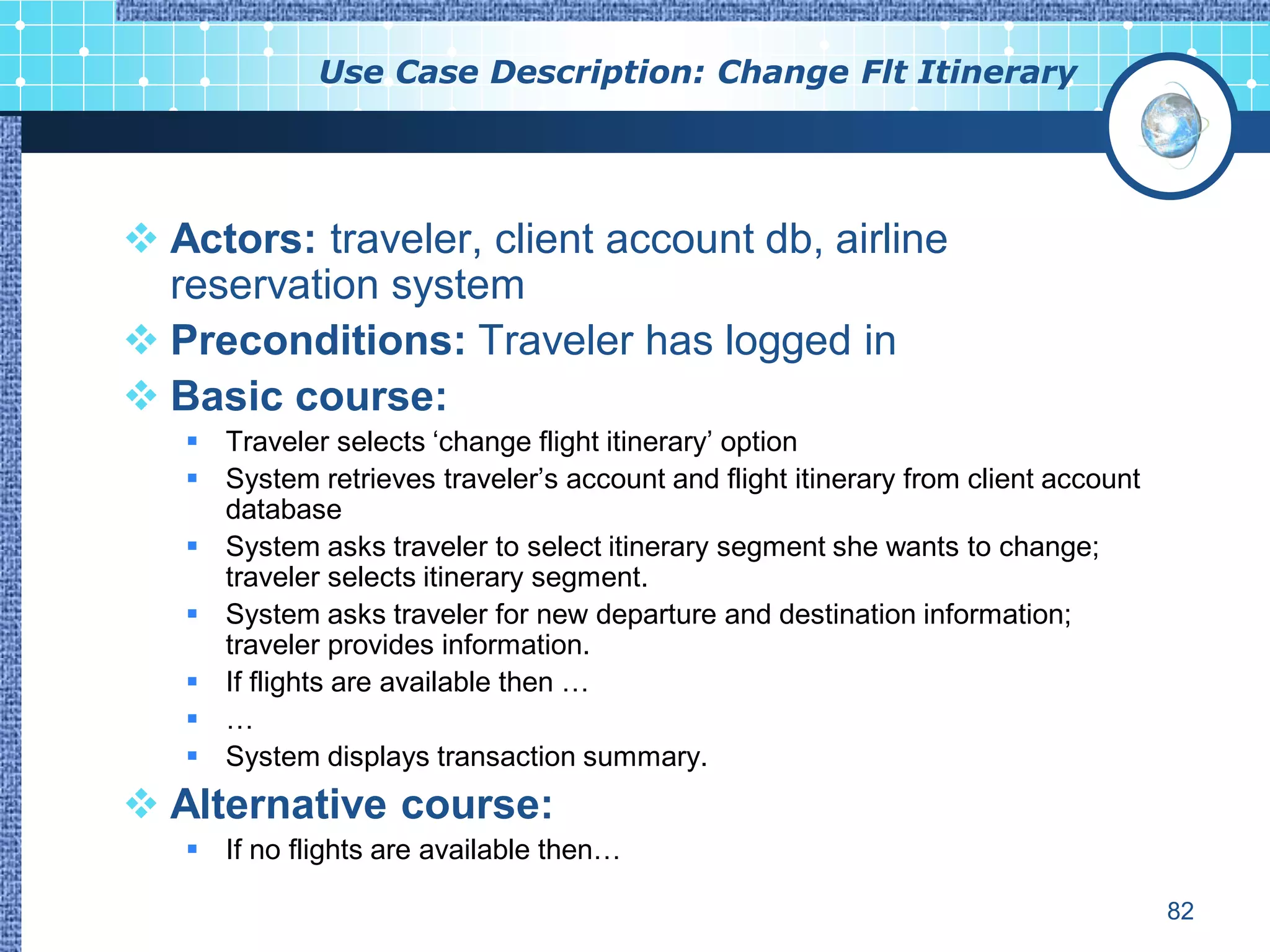 Use Case Description: Change Flt Itinerary




 Actors: traveler, client account db, airline
  reservation system
 Preconditions: Traveler has logged in
 Basic course:
    Traveler selects „change flight itinerary‟ option
    System retrieves traveler‟s account and flight itinerary from client account
     database
    System asks traveler to select itinerary segment she wants to change;
     traveler selects itinerary segment.
    System asks traveler for new departure and destination information;
     traveler provides information.
    If flights are available then …
    …
    System displays transaction summary.
 Alternative course:
    If no flights are available then…

                                                                                    82
 