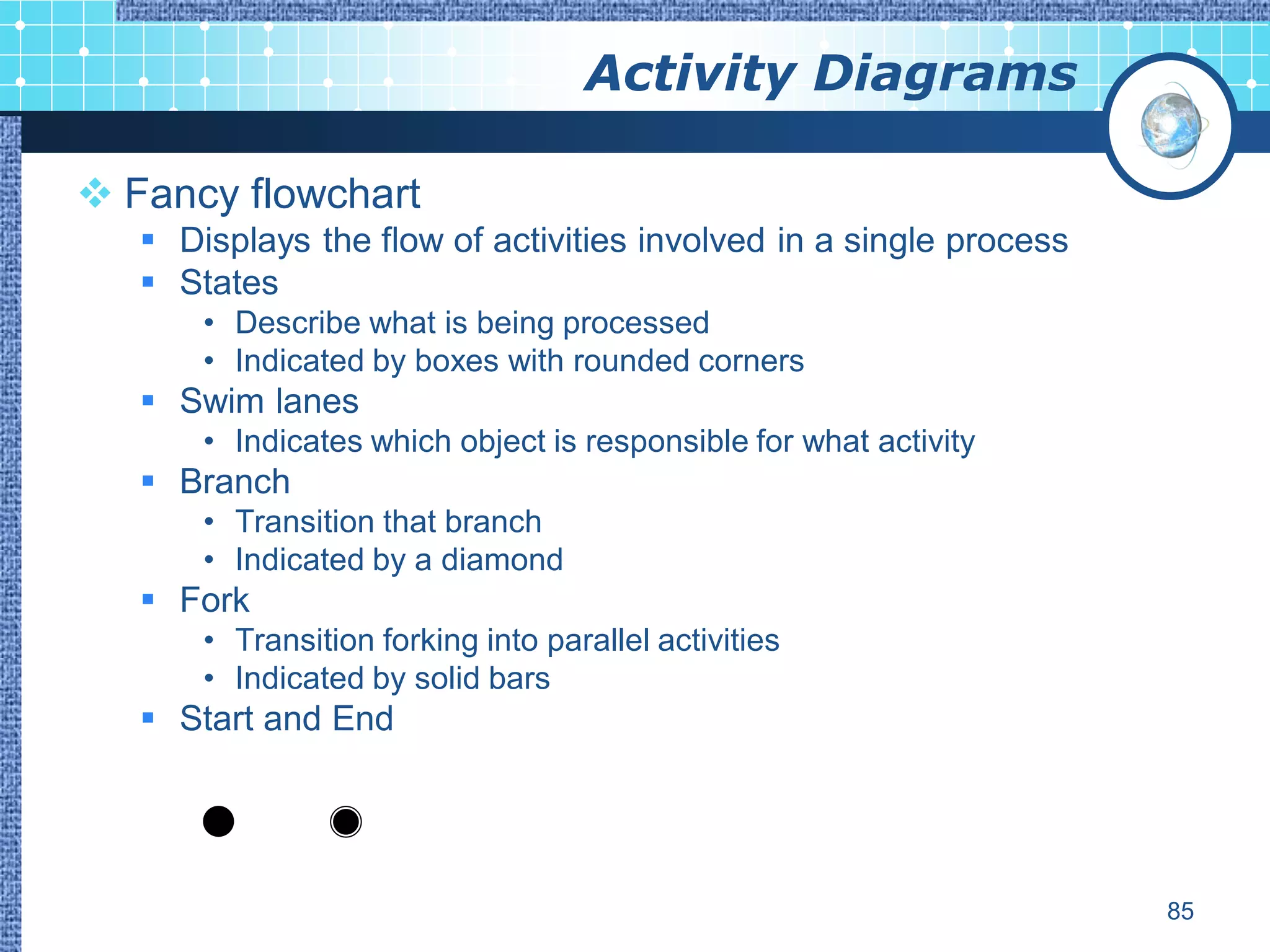 Activity Diagrams

 Fancy flowchart
    Displays the flow of activities involved in a single process
    States
       • Describe what is being processed
       • Indicated by boxes with rounded corners
    Swim lanes
       • Indicates which object is responsible for what activity
    Branch
       • Transition that branch
       • Indicated by a diamond
    Fork
       • Transition forking into parallel activities
       • Indicated by solid bars
    Start and End




                                                                    85
 
