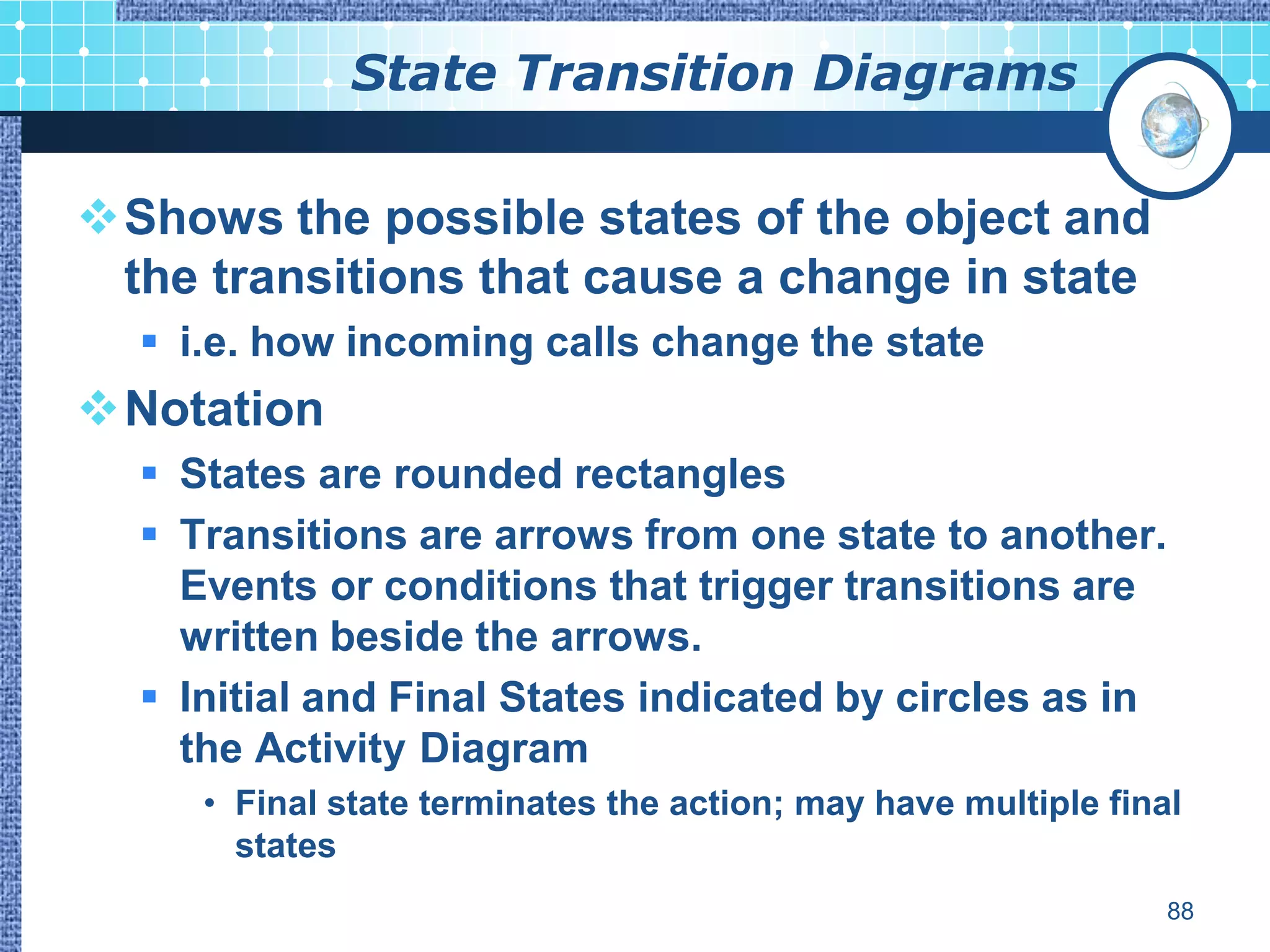 State Transition Diagrams

Shows the possible states of the object and
 the transitions that cause a change in state
   i.e. how incoming calls change the state
Notation
   States are rounded rectangles
   Transitions are arrows from one state to another.
    Events or conditions that trigger transitions are
    written beside the arrows.
   Initial and Final States indicated by circles as in
    the Activity Diagram
     • Final state terminates the action; may have multiple final
       states
                                                                88
 